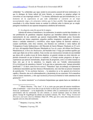 www.philosophia.cl / Escuela de Filosofía de la Universidad ARCIS                                 57

solidaridad. “La solidaridad, que sigue siendo la convocatoria esencial del texto testimonial, y la
que lo distingue de forma radical del texto literario, se encuentra en perpetuo peligro de
convertirse en una tropología retórica”.110 La derrota, definámosla aquí provisionalmente, es ese
momento de la experiencia en que toda solidaridad se convierte en un tropo
necesariamente ciego a la estructura retórica que lo hace posible. Esta ceguera solo será
exacerbada si la crítica literaria insiste en sustituir la reflexión sobre la derrota por un simple
panegírico triunfante de una supuesta transparencia subalterna del testimonio.

         4 - La alegoría como fin epocal de lo mágico
         Además del retorno al naturalismo y los testimonios, la narrativa escrita bajo dictadura vio
una proliferación de grandiosas máquinas alegóricas que intentaban elaborar mecanismos de
representación de una catástrofe que parecía irrepresentable. Retratando países ficcionales
aterrorizados por tiranos sangrientos, pequeños pueblos imaginarios ocupados por invasores
inicuos o animales misteriosos y terroríficos, misas negras repletas de alusiones satánicas y
cuerpos sacrificiales, entre otras variantes, esta literatura nos confronta a varias réplicas del
Yoknapatawa County faulkeneriano o del Macondo de García Márquez: Hualacato en El vuelo
del tigre, del argentino Daniel Moyano; Marulanda en Casa de campo, del chileno José Donoso,
Manarairema en A Hora dos Ruminantes, del brasileño José J. Veiga, por nombrar aquéllos que
serán aquí objeto de un breve análisis. Estas novelas son microcosmos textuales de una totalidad
que ahora sólo se podía evocar de forma alegórica: en general, retratan un cierto intervalo, un
período circunscrito en que la historia se suspende, y el tiempo secular, progresivo, da lugar a
experiencias que parecen eternalizadas, desprovistas de progresión, como si el orden reinante no
fuera otro que el de la naturaleza. La alegoría sería ese “extraño entrecruzamiento
[Verschränkung] de naturaleza e historia” en la que ésta se representa como “paisaje primordial
petrificado”,111 es decir, como historia natural. “Naturaleza” aquí, sin embargo, no representa la
exuberancia trascendente que hizo famosa el Romanticismo, sino más bien un proceso inmanente
de putrefacción: “A los escritores barrocos ... la naturaleza no se les aparecía [erscheint] en
capullo y floración, sino en la sobremaduración y decaimiento de sus creaciones. En la naturaleza
veían lo eterno transitorio, y sólo aquí reconocía [erkannte] la historia la visión saturnina de esta
generación”.112
         “Lo eterno transitorio” es el oxímoron benjaminiano que apunta hacia ese interludio en


        110
             Alberto Moreiras, “The Aura”, 9. Si es cierto que gran parte del anterior triunfalismo
sobre el testimonio - como en los días en que de hecho se decía que el testimonio representaba una
forma de “posliteratura” - se ha desplomado, los debates sobre su canonización en los currículos
universitarios sólo ha comenzado. En este contexto, es crucial mantener claros los límites del
género. George M. Gugelberger ha editado un excelente volumen, The “Real” Thing: Testimonial
Discourse and Latin America (Durham: Duke UP, 1996), que sirve como obra iniciadora en este
segundo ciclo de crítica del testimonio.
        111
              Benjamin, Ursprung, 344, 343.
        112
              Benjamin, Ursprung, 355.
 