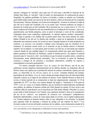 www.philosophia.cl / Escuela de Filosofía de la Universidad ARCIS                                  59

marcial y designan un “salvador” para cada casa. El texto pasa a describir la situación de los
Aballay bajo Nabú, su “salvador”: todo el miedo, los interrogatorios, la confiscación de cartas y
fotografías, las palabras prohibidas. Se fuerza a la familia a ocultar su relación con Cachimba,
quien había estado casado con una de las tías de la familia y ahora era buscado por los ocupantes
Percusionistas. Moyano introduce así el tema de la denegación: “nosotros no tenemos la culpa de
que ella sea la mujer del Cachimba. Eso es un asunto suyo. Nosotros podemos ser amigos o
parientes de Avelina pero no del Cachimba. Me lo presentó una vez y nunca más lo ví” (51). La
buena conducta de la familia les vale una reclasificación en el ranking de los invasores: “ésta no es,
aparentemente, una familia peligrosa, como se pensó al principio y como tal fue considerada.
Catalogada ahora como sospechosa simplemente, se suponen algunos cambios sustanciales”.
(95). Luego se permite a los Aballay dar su primer paseo fuera, tras meses durante los cuales
habían olvidado la luz del sol. La familia está, también, a pesar de la apariencia de sumisión,
planeando una resistencia secreta. Se inventa un nuevo lenguaje basado en el ruido producido con
cucharas y se convoca a los animales a trabajar como mensajeros para los miembros de la
resistencia. El momento crucial ocurre en el momento en que la familia observa el itinerario
repetitivo de los pájaros: su vuelo parece girar en torno a un solo eje, un solo punto que empieza
a parecer dotado de una cualidad mágica. La comunicación mística que sigue entre humanos y
pájaros garantiza la liberación de Hualacato, cuando la familia provee a los pájaros el material
necesario para la “casa de la vida”, una fortaleza en que la muerte no podría entrar, y donde los
Percusionistas serían definitivamente derrotados. Tras la revolución, la gente de Hualacato
comienza a emerger de las prisiones y escondrijos subterráneos, contando los muertos y
contemplando el escenario postcatástrofe.
         Un motivo semejante atraviesa Casa de campo, de José Donoso, una de las más
ambiciosas novelas alegóricas latinoamericanas de las últimas décadas. La imponente obra de
Donoso marca una ruptura con su producción anterior de carácter costumbrista, ruptura, por otra
parte, ya observable en El obsceno pájaro de la noche. Tomando distancia del enfoque
psicologista de ésta última, Casa de campo diseña personajes desprovistos de toda interioridad,
reducidos a piezas en el mapa de una relación de fuerzas. Como indicaba Donoso al final de la
novela, el mismo período de su composición se deja leer alegóricamente: empezada “el 18 de
septiembre de 1973” (es decir, una semana después del golpe) y “terminada el 19 de junio de
1978”, Casa de campo es el intento definitivo, por un novelista no tradicionalmente considerado
muy político, de elaborar el trastorno sufrido por Chile durante los setenta. El texto invita a una
verdadera tabla de equivalencias con la trayectoria de Chile desde Allende a Pinochet. La casa a
la que alude el título pertenece a los Ventura, cuya opulencia material se basa en la expropiación
del oro de los “nativos”, con propósitos de comercio con “extranjeros” todopoderosos,
fácilmente indentificables, a través de varias pistas dadas en el texto, con el capital multinacional.
Los Ventura imponen un dominio tiránico sobre la casa, delegando a los sirvientes “la facultad
para organizar redes de espionaje y sistemas de castigo con que imponer las leyes”.116 Los
sirvientes actúan al servicio del poder económico de los adultos, como instrumento armado de la

son a esta edición y en lo subsiguiente se indicarán en el texto entre paréntesis.
        116
              José Donoso, Casa de campo (Barcelona, Caracas y México: Seix Barral, 1978), 40.
 