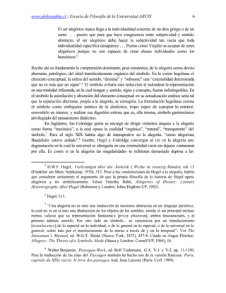 www.philosophia.cl / Escuela de Filosofía de la Universidad ARCIS                                     6

                  El ser alegórico nunca llega a la individualidad concreta de un dios griego o de un
                  santo . . . puesto que para que haya congruencia entre subjetividad y sentido
                  abstracto, el ser alegórico debe hacer la subjetividad tan vacía que toda
                  individualidad específica desaparece . . . Poetas como Virgilio se ocupan de seres
                  alegóricos porque no son capaces de crear dioses individuales como los
                  homéricos.5

Recibe ahí su fundamento la comprensión dominante, post-romántica, de la alegoría como desvío
aberrante, patológico, del ideal translúcidamente orgánico del símbolo. En la visión hegeliana el
elemento conceptual, la esfera del sentido, “domina” y “subsume” una “externalidad determinada
que no es más que un signo”.6 El símbolo evitaría esta reducción al redondear la representación
en una totalidad infisurada, en la cual imagen y sentido, signo y concepto, fueran indistinguibles. En
el símbolo la asimilación y absorción del elemento conceptual en su actualización estética sería tal
que la separación aberrante, propia a la alegoría, se corregiría. La formulación hegeliana corona
el símbolo como embajador estético de la dialéctica, tropo capaz de a           -propiar lo exterior,
convertirlo en interior, y realizar esa digestión exitosa que es, ella misma, símbolo gastronómico
privilegiado del pensamiento dialéctico.
         En Inglaterra, fue Coleridge quien se encargó de dirigir violentos ataques a la alegoría
como forma “mecánica”, a la cual opuso la cualidad “orgánica”, “natural”, “transparente” del
símbolo.7 Para el siglo XIX habría algo de intempestivo en la alegoría: “como alegorista,
Baudelaire estuvo aislado”.8 Goethe, Hegel y Coleridge convergen al ver en la alegoría una
degeneración en la cual lo universal se albergaría en una externalidad vacía sin dejarse contaminar
por ella. Es como si en la alegoría las singularidades se refirieran demasiado deprisa a las


        5
          G.W.F. Hegel, Vorlesungen über die Ästhetik I, Werke in zwanzig Bänden, vol. 13
(Frankfurt am Main: Suhrkamp, 1970), 512. Pese a las condenaciones de Hegel a la alegoría, habría
que considerar seriamente el argumento de que la propia filosofía de la historia de Hegel opera
alegórica y no simbólicamente. Véase Timothy Bahti, Allegories of History: Literary
Historiography After Hegel (Baltimore y Londres: Johns Hopkins UP, 1992).
        6
            Hegel, 513.
        7
          “Una alegoría no es sino una traducción de nociones abstractas en un lenguaje pictórico,
lo cual no es en sí sino una abstracción de los objetos de los sentidos, siendo el ser principal incluso
menos valioso que su representación fantásmic a [proxy phantom], ambos insustanciales, y el
primero además amorfo. Por otro lado un símbolo... se caracteriza por un translucimiento
[translucence] de lo especial en lo individual, o de lo general en lo especial, o de lo universal en lo
general; sobre todo por el translucimiento de lo eterno a través de y en lo temporal”. Ver The
Statesman’s Manual, ed. W.G.T. Shedd (Nueva York, 1875), 437-8. Citado en Angus Fletcher,
Allegory: The Theory of a Symbolic Mode (Ithaca y Londres: Cornell UP, 1964), 16.
        8
           Walter Benjamin, Passagen-Werk, ed. Rolf Tiedemann, G.S. V-1 y V-2, pp. 11-1350.
Para la traducción de las citas del Passagen también he hecho uso de la versión francesa: Paris,
capitale du XIXe siècle: le livre des passages, trad. Jean Lacoste (París: Cerf, 1989).
 