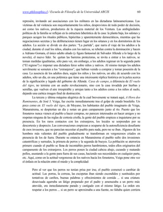 www.philosophia.cl / Escuela de Filosofía de la Universidad ARCIS                                      60

represión, invitando así asociaciones con los militares en las dictaduras latinoamericanas. Las
víctimas de tal violencia son mayoritariamente los niños, desprovistos de todo poder de decisión,
así como los nativos, productores de la riqueza material de los Ventura. Las ambigüedades
políticas de la familia se reflejan en la estructura laberíntica de la casa: la planta baja, los salones y
parques acogen los rituales públicos, hipócritas y aparentemente democráticos, mientras que las
negociaciones secretas y las deliberaciones tienen lugar en los sótanos y en los dormitorios de los
adultos. La acción se divide en dos partes: “La partida”, que narra el viaje de los adultos a la
ciudad, durante el cual los niños, aliados con los nativos, se rebelan contra la dominación y hacen
a Adriano Gomara, el único adulto aliado (y figura fantasmal de Salvador Allende a lo largo de la
novela), el nuevo líder. Se quitan las barreras protectoras, se invita a entrar a los nativos, se
toman medidas igualitarias, sólo para ver, sin embargo, a los adultos regresar en la segunda parte
(“El regreso”) e imponer una dictadura feroz sobre niños y nativos. Al mismo tiempo los adultos
servilmente se someten a los “extranjeros”, que habían venido a comprar y tomar posesión de la
casa. La ausencia de los adultos dura, según los niños y los nativos, un año; de acuerdo con los
adultos, sólo un día, en una polémica que tiene una interesante réplica histórica en la pelea acerca
de la significación y legado del gobierno de Allende. Casa de campo, a diferencia de El vuelo
del tigre, no termina con un asalto revolucionario, sino con la casa invadida por hierbas y
semillas, que vuelven el aire irrespirable y arrojan tanto a los adultos como a los niños al suelo,
dejando una caótica imagen final de destrucción.
         La tercera y última máquina alegórica de la cual brevemente se tratará aquí, A Hora dos
Ruminantes, de José J. Veiga, fue escrita inmediatamente tras el golpe de estado brasileño. Un
poco como en El vuelo del tigre, de Moyano, los habitantes del pueblo imaginario de Veiga,
Manarairema, se despiertan un día y notan un gran campamento junto al río. Puesto que los
forasteros nunca vienen al pueblo a hacer compras, no parecen interesados en hacer amigos y no
respetan ninguna de las reglas de cortesía criolla, la gente del pueblo empieza a inquietarse por su
presencia. En los raros contactos con los extranjeros, los locales se sorprenden por su
descortesía y desprecio. Las conversaciones empiezan a ocuparse de la autosuficiencia desafiante
de esos invasores, que no parecían necesitar al pueblo para nada, pero no se iban. Algunos de los
hombres más valientes del pueblo gradualmente se transforman en vergonzosos criados en
presencia de los de fuera. Durante su estancia en Manarairema el pueblo sufre dos invasiones
catastróficas y surreales, la primera de perros y la segunda de bueyes. La población se aterroriza
primero cuando el pueblo se llena de incontables perros hambrientos, todos ellos originarios del
campamento de los extranjeros. Los perros ponen la ciudad cabeza abajo, cazando y matando
pollos, asustando a la gente para fuera de sus casas, haciendo sus necesidades en cualquier parte,
etc. Aquí, como en la actitud vergonzosa de los nativos hacia los forasteros, Veiga pone otra vez
el énfasis en la relación entre el miedo y la complicidad:

        Pero al ver que los perros no tenían prisa por irse, el pueblo comenzó a cambiar de
        actitud. Las porras, la correas, las escopetas iban siendo escondidos y sustituidos por
        tentativas de cariños, buenas palabras y ofrecimientos de comida ... si una criatura
        desavisada agarraba un látigo preparado por el padre y amenazaba a un perro más
        atrevido, era inmediatamente parado y castigado con el mismo látigo. La orden era
        respetar a los perros ... si un perro se aproximaba a una fuente, no faltaba quien corriera
 