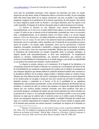 www.philosophia.cl / Escuela de Filosofía de la Universidad ARCIS                                  63

como para los anonadados personajes. Estas alegorías nos presentan, por tanto, un mundo
desprovisto de todo afuera, donde el fundamento último se ha hecho invisible. No por casualidad,
todas ellas tienen lugar dentro de un espacio circunscrito: una casa, un pueblo o una república
imaginaria, imágenes de la petrificación de la historia característica de toda alegoría. Mas allá de
los muros alegóricos, puede existir un dominio o una lógica alternativa, pero ese espacio se ha
vuelto innarrable. El lenguaje de la derrota sólo puede narrar la radical inmanencia de la derrota.
         La historia se presenta en esas alegorías como proceso absolutamente des-
trascendentalizado, en el cual ya no se puede atribuir hecho alguno a la acción de una conciencia
o sujeto. El orden en que se transita revela tal arbitrariedad o gratuidad que viene a ser asociado,
intra y extradiegéticamente, con la naturaleza misma. Los bueyes vienen y se van por ninguna
razón en A Hora dos Ruminantes, los adultos defienden un orden sobre el cual no ejercen ningún
control en Casa de campo. Es casi como si los opresores fueran tan accidentales al marco de la
dominación como los oprimidos, ambos superfluos ante el desarrollo de una pesadilla que parece
operar de acuerdo a sus propias reglas inmanentes, como una ley gravitacional o atracción
magnética. Inescapable, inexplicable e inatribuible a cualquier principio trascendental, la derrota
surge, en estos textos, como una experiencia irreductible. Mientras que en una poética simbólica
la inmanencia del acontecimiento era siempre recuperable desde un principio ontológico, la
alegoría desafía toda trascendentalización, es decir toda interpretación: “la interpretación
alegórica es entonces, fundamentalmente, una operación interpretativa que comienza por
reconocer la imposibilidad de la interpretación en el sentido antiguo, y por incluir esa imposibilidad
en sus propios movimientos provisionales o incluso aleatorios”.120
         La alegoría se arrastra, entonces, en la inmanencia. Si la llegada de las dictaduras y la
consiguiente transición del Estado al Mercado son coextensivas a la decadencia del boom (el fin
de la posibilidad de una sustitución compensatoria de la política por la estética), la emergencia de
esas máquinas alegóricas que intentan elaborar la catástrofe dictatorial también sería coextensiva a
la decadencia definitiva de las poéticas mágico-realista y fantástico-realista en América Latina.
Mientras que éstas últimas hicieron del símbolo el principio de unificación por el cual la dispersión
de los hechos podía ser recogida y alzada por una clave maestra (de ahí todas la metáforas de
identidad nacional o continental en el boom), el fin de la posibilidad de un capitalismo
independiente, autosostenido nacionalmente, el paso al horizonte planetario del Mercado bajo las
dictaduras, la sumisión de todos los enclaves pre-modernos a la lógica del capital global (del tal
manera que esos enclaves pueden continuar existiendo, pero ahora producen valor para el
movimiento desigual y combinado del capital, más que formas alternativas de valor) coinciden con
la primacía de lo alegórico. Si el principio fundamental se ha hecho invisible, si uno ya no puede
historizar un mapa que ha cubierto todo el territorio (como en el célebre cuento de Borges, él
mismo una anticipación alegórica de la actual pesadilla), la totalidad infisurada del símbolo dará
lugar a la vacilación fragmentaria de la alegoría. Mientras que el boom narraba el singular poder
de la literatura para presentar una síntesis nacional o continental, las alegorías de la dictadura no
        120
            Jameson, Postmodernism, or, the Cultural Logic of Late Capitalism (Durham: Duke
UP, 1991), 168. Ver también el comentario de Paul de Man: “Las narrativas alegóricas cuentan la
historia de un fracaso en la lectura”. Paul de Man, Allegories of Reading: Figural Language in
Rousseau, Nietzsche, Rilke and Proust (New Haven y Londres: Yale UP, 1986), 205
 