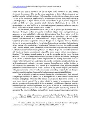 www.philosophia.cl / Escuela de Filosofía de la Universidad ARCIS                                 64

narran otra cosa que su impotencia en leer su objeto. Dicha impotencia no está, empero,
desprovista de sentido, y debe ser ella misma alegorizada, es decir, l ída como ruina de una
                                                                            e
perdida, imposible totalidad. Si aún en 1982 se escribían novelas mágico-realistas clásicas como
La casa de los espíritus, de Isabel Allende (o incluso después, con los melodramas mágicos de
Laura Esquivel), ya se dejaba entrever en esos textos el hecho de que el realismo mágico sólo
puede ser leído hoy como resquicio kitsch, altamente ideologizado, de un modo de
representación cuyo suelo histórico se ha erosionado, y que debe ahora necesariamente recurrir a
clichés sentimentales, reactivos, a menudo reaccionarios.121
         Es, para resumir, en la relación con el otro, o con el afuera, que el contraste entre lo
alegórico y lo mágico se hace irreductible. El realismo mágico, pese a su larga historia de
apelaciones a una originalidad o diferencia latinoamericana, tiene firmes raíces en el giro
etnográfico de la vanguardia europea, específicamente del surrealismo. Los dos nombres
centrales en la formulación de la estética maravillosa / mágica, Miguel Angel Asturias y Alejo
Carpentier, produjeron sus primeras obras en diálogo con la vanguardia francesa, durante y
después de largas estancias en París. No se trata, obviamente, de preguntarse hasta qué punto
sería el realismo mágico un fenómeno “genuinamente” latinoamericano - un falso problema, desde
luego - sino de observar cuánto compartió él en las condiciones de posibilidad de lo que James
Clifford ha llamado “surrealismo etnográfico”, o sea, el hecho de que “las sociedades ‘primitivas’
del planeta se hicieron crecientemente disponibles como recurso estético, cosmológico, o
científico”.122 En cuanto otredad respecto a lo que la vanguardia percibía como “la razón
occidental”, dichas sociedades se transformaron en material ficcionable precisamente como signos
de un afuera. El realismo mágico se haría cargo de narrar ese afuera y extraer de él su efecto
mágico. Tal proyecto conllevaba un doble movimiento: las cosmogonías precapitalistas tenían que
ser lo suficientemente otrificables como para garantizar dicho efecto, pero también familiares lo
suficiente como para ser narrables en el lenguaje de la vanguardia occidental. El realismo mágico
por tanto se definía en relación a un afuera - sin afuera no hay realismo mágico - pero tal afuera
debía, necesariamente, ser incorporado, demonizado, apropiado y conjurado. En esta dialéctica
entre incorporación y otrificación encontró el realismo mágico su especificidad histórica.
         Para las alegorías (post)dictatoriales tal afuera se ha vuelto inenarrable. Toda alteridad,
todo principio alternativo u opositor, se ha h    echo predecible al punto de transformarse en un
momento del despliegue del mismo orden tiránico. En una palabra, dicha tiranía histórica se nos
surge como historia natural. Con el efecto mágico ya vaciado, el acontecimiento alegórico
necesita arrastrarse en la inmanencia de su propia facticidad, irremisible a un afuera que le pudiera
conferir un principio semántico organizador, final. ¿Habrá un más allá de Hualacato, Marulanda, y
Manarairema en las tres novelas analizadas arriba? ¿Habrá un orden alternativo? ¿Una fuente de
resistencia? Tal espacio se ha hecho inabarcable por las novelas, puesto que su propio principio

        121
             Para una crítica del monumento kitsch de Isabel Allende, véase mi “La casa de los
espíritus: La Historia del Mito y el Mito de la Historia ”, Revista Chilena de Literatura 43 (1993),
67-74.
        122
            James Clifford, The Predicament of Culture: Twentieth-Century Ethnography,
Literature, and Art (Cambridge, Mass. y Londres: Harvard UP, 1988), p. 120.
 