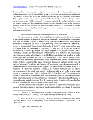 www.philosophia.cl / Escuela de Filosofía de la Universidad ARCIS                                   65

de verosimilitud no trasciende, no puede sino ser coextensivo al espacio microcósmico de las
ciudades imaginarias. Ante la imposibilidad de que el texto incorpore cualquier otro principio de
verosimilitud, se concluye la lectura con la sensación de fracaso que es la otra marca inconfundible
de la alegoría: la verdadera historia no se ha narrado, el otro al cual alude la alegoría - allos-
agoreuein, en griego: “hablar otramente” - permanece indecible. En la alegoría el afuera no es,
por lo tanto, incorporado, domesticado y conjurado, como en el realismo mágico, sino mantenido
en tanto afuera radical, innombrable. Paradójicamente, entonces, al circunscribir un mundo
desprovisto de cualquier alteridad, el texto alegórico preserva un afuera - lo preserva a costa de
ser incapaz de nombrarlo.

         5 - La disolución de la universidad en la universalidad del mercado
         En este apartado se tratará de observar dicho proceso de inmanentización en el pasaje de
la universidad moderna, productora de ideólogos e intelectuales, a la universidad posmoderna,
reducida a la formación de técnicos. Mientras que la universidad moderna - cuya emergencia fue
documentada e impulsada en textos de Kant, Schelling, Fichte, Schleiermacher y Humboldt,
escritos en la ocasión de la fundación de la Universidad de Berlín123 - podía asignar un lugar para
la reflexión sobre las condiciones de posibilidad de todo saber, el fundamento último no
fundamentado, él mismo, por ningún otro (lugar ocupado, en el proyecto kantiano, por la
Facultad de Filosofía), las transformaciones contemporáneas en la producción del conocimiento
parecieran sugerir que tal reflexión ya no es posible. El principio fundamental sería hoy, en medio
de tecnosuperficies sin espesor histórico, ya irrecuperable para el saber. En este sentido el fin de
la filosofía como pensamiento del fundamento último coincidiría con el fin de la universidad en su
sentido moderno. La imposibilidad de un pensamiento fundacional explicaría nuestro paso del
moderno “entusiasmo” - definido por Kant como el “síntoma que prevé, demuestra y recuerda la
disposición moral de la humanidad hacia el progreso” - al aburrimiento posmoderno. “Caída en la
inmanencia de quehaceres rutinarios, descreídos de cualquier narración que los articule
otorgándoles espesor de sentido y de futuro”,124 en la universidad de hoy en día ya no se puede
plantear la pregunta kantiana: ¿Qué es la Ilustración? ¿Qué es el presente? “Nuestro intento de
teorizar la ‘actualidad’ de la universidad, en el sentido de hacer visibles sus condiciones invisibles,
estaría caracterizado por la impotencia lingüística y categorial”.125 La imposibilidad de plantear la
pregunta kantiana no indica entonces el fin de ciertas categorías, de algún modo reemplazables
por otras, más adecuadas, sino el ocaso de lo categorial sin más.
         Tal transformación sería coextensiva a la transición al capitalismo transnacional en su
momento telemático, planetario, inescapable. La eliminación de toda coexistencia de modos de

        123
           Charles E. McClelland ofrece u excelente visión general de estos debates en State,
                                         na
Society, and University in Germany, 1700-1914 (Cambridge: Cambridge UP, 1980).
        124
            Willy Thayer, Crisis no moderna, 26. Véase también la conversación entre Pablo
Oyarzún y Adriana Valdés en “Fragmentos de una conversación en torno a la universidad”, Lo 1
(1992), 22-33.
        125
              Thayer, Crisis no moderna, 31.
 