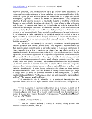 www.philosophia.cl / Escuela de Filosofía de la Universidad ARCIS                                 66

producción conllevaría, junto con la disolución de lo que solíamos llamar irracionalidad (un
producto de la presencia yuxtapuesta de formas capitalistas y precapitalistas), el desplome de los
puntos de apoyo que nos permitían pensar los fundamentos de la propia racionalidad.
Mantengamos, siguiendo a Jameson, el nombre de “posmodernidad” como designación
catacrética de este horizonte epocal. Si la racionalidad moderna se constituye a través una
llamada a la universalidad - la cual, de más está decirlo, provee a la universidad moderna su
suelo fundante - la persistencia de rincones no mercantilizados, no reificados, representaba el
apalancamiento posible para toda crítica - modernamente formulada - de esa misma racionalidad,
incluido el ilustre develamiento adorno-horkheimiano de la dialéctica de la ilustración. En un
momento en que la mercantilización llega a un estadio verdaderamente universal, el sostén mismo
de esa universalidad se vuelve impensable, por la ausencia de un afuera desde donde su diseño se
dejara vislumbrar.126 Desposeída de su principio constitutivo, la universidad presenciaría su
completa saturación por el mercado, su metamorfosis en escuela técnica, su “disolución en la
facticidad telemática”.127
         En Latinoamérica la transición epocal realizada por las dictaduras marca este pasaje a un
horizonte poscrítico, post-kantiano. ¿Cuáles serían - cabe preguntar - las especificidades de
dicha transición en un continente donde la universidad siempre se ha asociado estrechamente al
estado, especialmente si se tiene en cuenta que ese estado es hoy poco más que un pieza en la
operación del capital? ¿Si se tiene en cuenta que los estados latinoamericanos modernos, liberales
o populistas, históricamente responsables de la regulación, disciplinamiento e instrumentalización
del saber producido en la universidad, han dado lugar a la realidad de un mercado post-estatal?
La coincidencia histórica entre posmodernidad y postdictadura en gran parte de América Latina
no sería, desde luego, gratuita o accidental. La posmodernidad latinoamericana es postdictatorial
- la transición continental al horizonte posmoderno la llevan a cabo las dictaduras - porque los
estados modernos latinoamericanos, nacional-populistas o nacional-liberales, no podían - o no
pudieron - abrir el camino a la tercera fase del capital; eran, ellos mismos, sus futuras víctimas.
Sólo la tecnocracia militar estaba cualificada, a ojos de las clases gobernantes locales, para purgar
el cuerpo social de todos los elementos resistentes a esta reconfiguración. Lo resumió
sucintamente Eduardo Galeano: “En Uruguay, se torturó a la gente para que los precios pudieran
ser libres”.128 Por supuesto, no sólo en Uruguay.
         ¿Qué implicaría ello para la universidad? Si la universidad liberal-populista pudo
representar para las clases medias alguna esperanza realista de ascenso social e incorporación al

        126
           “Éste es, entonces, el significado fundamental del fin de lo moderno en cuanto tal: el
hallazgo de que la modernización ya no es posible para nadie. Es el único significado que la
posmodernidad puede tener, el cual sólo se trivializa si se lo comprende como designación de meros
cambios de modas, ideas y valores dominantes”. Fredric Jameson, “Actually Existing Marxism”,
Polygraph 6-7 (1993): 192.
        127
              Thayer, Crisis no moderna, 83.
        128
           Citado en Lawrence Weschler, A Miracle, a Universe: Settling Accounts with
Torturers (Nueva York: Penguin, 1990), 147.
 