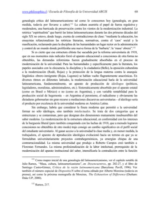 www.philosophia.cl / Escuela de Filosofía de la Universidad ARCIS                                 68

genealogía crítica del latinoamericanismo tal como lo conocemos hoy (genealogía, en gran
medida, todavía por llevarse a cabo).131 La cultura asumiría el papel de fuerza regulativa y
moderadora, una barricada de preservación contra los vientos de la modernización industrial. La
retórica “espiritualista” que barrió las letras latinoamericanas durante las dos primeras décadas del
siglo XX no estuvo, desde luego, exenta de contradicciones de clase: “mediante la educación, los
ensayistas refuncionalizan las retóricas literarias, normativas, contra el ‘caos’ social y la
masificación, reclamando para la disciplina de las humanidades un lugar rector en la administración
y control de un mundo donde proliferaba una nueva forma de la ‘barbarie’: la ‘masa’ obrera”.132
         Si es cierto que esa estructura elitista fue sacudida por la reforma universitaria de 1918,
que en sus momentos más radicales forzó al aparato educacional a concesiones de otra forma no
obtenibles, las demandas reformistas fueron gradualmente absorbidas en el proceso de
modernización de la universidad. Para las humanidades y específicamente para la literatura, los
papeles asociados con la elocuencia, la disciplina y la ciudadanía (Bello), la oposición culturalista
a la modernización (Rodó, Rojas) y la protección de la lengua materna contra la anarquía
lingüística obrero-inmigrante (Rojas, Lugones) se habían vuelto flagrantemente anacrónicas. En
diversos ritmos en diferentes latitudes, la modernización educacional haría de la universidad
latinoamericana, fundamentalmente, un aparato de producción de ideólogos (políticos,
legisladores, moralistas, administradores, etc.). Sistemáticamente absorbido por el aparato estatal
(como en Brasil o México) o no (como en Argentina), y con variable rentabilidad para la
producción social de hegemonía - en Argentina el peronismo, el radicalismo y obviamente las
dictaduras gobernarían sin gran recurso a mediaciones discursivas universitarias - el ideólogo sería
el producto por excelencia de la universidad moderna en América Latina.
         Sin embargo, habría que considerar la fisura moderna que permitió a la universidad
formar no sólo ideólogos, sino también intelectuales. Se trata de dos categorías que s              e
entrecruzan y se contaminan, pero que designan dos dimensiones mutuamente insubsumibles del
saber moderno. La modernización de la estructura educacional, en conformidad con los intereses
de la burguesía liberal (pero también conquistada con las luchas de 1918, que a menudo lograron
concesiones no obtenibles de otro modo) trajo consigo un cambio significativo en el perfil social
del estudiante universitario. Al ganar acceso a la universidad la clase media y, en menor medida, la
trabajadora, el aparato de reproducción ideológica evolucionó hacia un terreno en que ya se
formulaban universitariamente proyectos contrahegemónicos, ya emergían chispas de una
contrarracionalidad. La misma universidad que produjo a Roberto Campos creó también a
Florestan Fernandes. La misma profesionalización de la labor intelectual, prerrequisito de la
modernización del aparato institucional del saber, intensificaría la contradicción entre la función

        131
            Como mapeo inicial de una genealogía del latinoamericanismo, ver el capítulo notable de
Julio Ramos, “Masa, cultura, latinoamericanismo”, en Desencuentros, pp. 202-27, y el libro de
Santiago Castro-Gómez, Crítica de la razón latinoamericana (Barcelona: Puvill, 1996). Ver
también el número especial de Dispositio/N sobre el tema editado por Alberto Moreiras (todavía en
prensa), así como la próxima monografía de Moreiras, The Exhaustion of Difference (Durham:
Duke UP, 2000).
        132
              Ramos, 217.
 