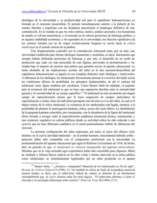 www.philosophia.cl / Escuela de Filosofía de la Universidad ARCIS                                   69

ideológica de la universidad y su productividad real para el capitalismo latinoamericano, ya
limitada en el momento desarrollista. El período inmediatamente anterior a la debacle de los
estados liberales y populistas con las dictaduras presenciaría el despliegue definitivo de esta
contradicción. En la medida en que los roles estético, moral y jurídico asociados a los humanistas
de antaño se volvían anacrónicos, y el mercado ya no ofrecía posiciones de liderazgo político, o
ni siquiera estabilidad económica, a los egresados de la universidad, una fracción significativa de
los sectores letrados (ya no de origen exclusivamente burgués) se movía hacia la crítica
intelectual en el sentido estricto de la palabra.
         Este desplazamiento coincidió con la contradicción estructural entre, por un lado, una
universidad establecida para formar ideólogos humanistas y moralistas, es decir, funcionarios que
siempre habían disfrutado posiciones de liderazgo y, por otro, el desarrollo de un modo de
producción que cada vez más prescindía de esas figuras, provocaba su proletarización y los
situaba bajo el impacto de sectores más pobres que ganaban acceso al aparato educacional. La
lucha alrededor de las implicaciones sociales del saber en la fase nacional-desarrollista del
capitalismo latinoamericano se jugaría en esa compleja dialéctica entre ideólogos e intelectuales.
A diferencia de los ideólogos, los intelectuales forzosamente piensan la totalidad del tejido social,
las condiciones últimas de posibilidad, los principios fundamentales; de ahí el carácter del
intelectual como figura moderna por excelencia. Como Beatriz Sarlo ha señalado, el requisito
para la existencia del intelectual es que no haya una separación absoluta entre la normatividad
general y la normatividad de un campo específico.133 El intelectual no está circunscrito por ningún
campo de especialización, puesto que la mera asignación de campos particulares de
especialización a ciertas clases de individuos presupone una división previa del saber, la cual es el
objeto mismo de la crítica intelectual. La existencia de los intelectuales está ligada, entonces, a la
posibilidad de plantear la interrogación kantiana, crítica, acerca del suelo último. La obnubilación
de la pregunta kantiana coincidiría, por consiguiente, con la decadencia de la figura del intelectual,
ahora forzado a escoger entre la especialización académica meramente técnica, instrumental, y
una existencia vegetativa en esferas públicas donde su actividad crítica ha sido reducida a una
opinión que no hace diferencia cualitativa en el menú potencialmente infinito de diferencias del
mercado.
         La presente configuración del saber representa, por tanto, el cierre del efímero ciclo
histórico en el cual la actividad intelectual - en el sentido kantiano, trascendental definido arriba -
pareciera haber sido compatible con el compromiso profesional con la universidad. La
profesionalización del aparato educacional que sigue la Reforma Universitaria de 1918, de hecho,
abre un período en que el intelectual se volvería inseparable del aparato universitario.
Mientras que en la vieja sociedad agro-exportadora había sido concebible para, digamos, Mário
de Andrade o Alfonso Reyes, todavía en los años veinte y treinta, intervenir en la esfera pública
como intelectuales no inmediatamente legitimados por un saber producido en el aparato

        133
           Beatriz Sarlo, “ ¿Arcaicos o marginales? Situación de los intelectuales en fin de siglo”,
Revista de Crítica Cultural 9 (1994), 12. Ver también la crítica de Sarlo de la paradoja central de
nuestro tiempo, es decir, que el relativismo radical de valores se alimente de un absolutismo
mercadolibrista que de facto elimina todas las otras lógicas. “El relativismo absoluto, o cómo el
mercado y la sociología reflexionan sobre estética”, Punto de Vista 48 (1994), 27-31.
 
