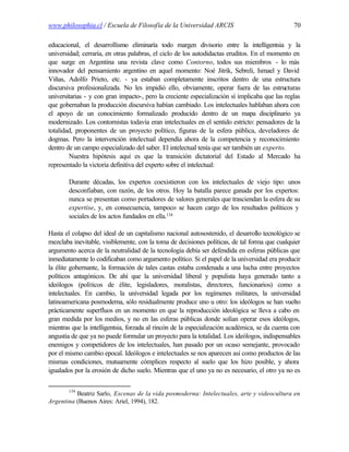 www.philosophia.cl / Escuela de Filosofía de la Universidad ARCIS                               70

educacional, el desarrollismo eliminaría todo margen divisorio entre la intelligentsia y la
universidad; cerraría, en otras palabras, el ciclo de los autodidactas eruditos. En el momento en
que surge en Argentina una revista clave como Contorno, todos sus miembros - lo más
innovador del pensamiento argentino en aquel momento: Noé Jitrik, Sebreli, Ismael y David
Viñas, Adolfo Prieto, etc. - ya estaban completamente inscritos dentro de una estructura
discursiva profesionalizada. No les impidió ello, obviamente, operar fuera de las estructuras
universitarias - y con gran impacto-, pero la creciente especialización sí implicaba que las reglas
que gobernaban la producción discursiva habían cambiado. Los intelectuales hablaban ahora con
el apoyo de un conocimiento formalizado producido dentro de un mapa disciplinario ya
modernizado. Los contornistas todavía eran intelectuales en el sentido estricto: pensadores de la
totalidad, proponentes de un proyecto político, figuras de la esfera pública, develadores de
dogmas. Pero la intervención intelectual dependía ahora de la competencia y reconocimiento
dentro de un campo especializado del saber. El intelectual tenía que ser también un experto.
        Nuestra hipótesis aquí es que la transición dictatorial del Estado al Mercado ha
representado la victoria definitiva del experto sobre el intelectual:

        Durante décadas, los expertos coexistieron con los intelectuales de viejo tipo: unos
        desconfiaban, con razón, de los otros. Hoy la batalla parece ganada por los expertos:
        nunca se presentan como portadores de valores generales que trasciendan la esfera de su
        expertise, y, en consecuencia, tampoco se hacen cargo de los resultados políticos y
        sociales de los actos fundados en ella.134

Hasta el colapso del ideal de un capitalismo nacional autosostenido, el desarrollo tecnológico se
mezclaba inevitable, visiblemente, con la toma de decisiones políticas, de tal forma que cualquier
argumento acerca de la neutralidad de la tecnología debía ser defendida en esferas públicas que
inmediatamente lo codificaban como argumento político. Si el papel de la universidad era producir
la élite gobernante, la formación de tales castas estaba condenada a una lucha entre proyectos
políticos antagónicos. De ahí que la universidad liberal y populista haya generado tanto a
ideólogos (políticos de élite, legisladores, moralistas, directores, funcionarios) como a
intelectuales. En cambio, la universidad legada por los regímenes militares, la universidad
latinoamericana posmoderna, sólo residualmente produce uno u otro: los ideólogos se han vuelto
prácticamente superfluos en un momento en que la reproducción ideológica se lleva a cabo en
gran medida por los medios, y no en las esferas públicas donde solían operar esos ideólogos,
mientras que la intelligentsia, forzada al rincón de la especialización académica, se da cuenta con
angustia de que ya no puede formular un proyecto para la totalidad. Los ideólogos, indispensables
enemigos y competidores de los intelectuales, han pasado por un ocaso semejante, provocado
por el mismo cambio epocal. Ideólogos e intelectuales se nos aparecen así como productos de las
mismas condiciones, mutuamente cómplices respecto al suelo que los hizo posible, y ahora
igualados por la erosión de dicho suelo. Mientras que el uno ya no es necesario, el otro ya no es

        134
          Beatriz Sarlo, Escenas de la vida posmoderna: Intelectuales, arte y videocultura en
Argentina (Buenos Aires: Ariel, 1994), 182.
 