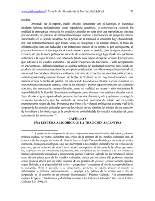 www.philosophia.cl / Escuela de Filosofía de la Universidad ARCIS                                      71

posible.
         Derrotado por el experto, vuelto obsoleto juntamente con el ideólogo, el intelectual
moderno subsiste residualmente como especialista académico o comentarista cultural. En
realidad, la emergencia misma de los estudios culturales no sería sino una expresión, un síntoma,
por así decirlo, del proceso de inmanentización que impide la formulación de proyectos críticos
intelectuales en el sentido moderno. Si el pensar de la totalidad se encuentra hoy obstaculizado
por una instrumentalización que reduce todas las disciplinas a su estatuto técnico, si todas las
epistemologías han sido reducidas a un tratamiento técnico de su objeto, si, por consiguiente, el
proyecto kantiano - la investigación del suelo último - ya no es posible, ¿habría algo accidental en
el hecho de que la única politización reciente del conocimiento tenga lugar desde una apelación
antiteórica a la especificidad - ese caballo de batalla más propio al experto técnico? El empirismo
que subyace a los estudios culturales - su visible resistencia a la teorización - sería comprensible
en este contexto. Habiendo heredado la voluntad política del intelectual moderno, pero siendo un
producto de la misma inmanentización, compartimentalización y tecnificación que han eliminado al
intelectual, los estudios culturales se enfrentan a la tarea de reconciliar su vocación política con su
estatuto epistemológicamente técnico: de hecho, la “cultura” se ha hoy transformado en una
manera técnica de hablar de política. En este sentido los estudios culturales vienen a sustituir, no
una moribunda institución literaria, como se ha afirmado - pueden aquéllos coexistir pacíficamente
con ésta, sin amenazarla, durante décadas, como en realidad ya ocurre - sino sintomatizar la
imposibilidad de la filosofía. Su estatuto privilegiado como síntoma - los estudios culturales son, al
fin y al cabo, el gran espacio donde pensarse hoy los vínculos entre polis y episteme - emerge de
la misma tecnificación que ha sustituido al intelectual politizado de antaño por el experto
presuntamente neutral de hoy. Permanece por verse si la voluntad política que es parte vital de la
empresa de los estudios culturales revertirá los efectos de esa división del trabajo, de esa sumisión
de lo político a lo técnico que es la condición de posibilidad de los estudios culturales tal como
actualmente los conocemos.135
                                            CAPÍTULO 3
            UNA LECTURA ALEGÓRICA DE LA TRADICIÓN ARGENTINA


           135
             A partir de la comprensión de esta conjunción entre tecnificación del saber y voluntad
política residual, se podría vislumbrar una crítica de la empresa de los estudios culturales que, al
contrario de los ataques recientes de Beatriz Sarlo y Leyla Perrone-Moisés, ya no sería una crítica
esteticista, nostálgica, axiológica, sino que interrogaría a los estudios culturales por su voluntad de
presente, por su reducción de todo lo otro, todo lo intempestivo, al horizonte de la cultura que, como
tal, no puede sino ser el horizonte del presente, de la actualidad. En un castellano a la vez cristalino y
barroco, densamente conceptual y radicalmente poético, Federico Galende nos ha brindado el primer
texto de esta crítica gaya de los estudios culturales, crítica que por ahora sólo podemos anunciar
como promesa abierta por su texto: promesa de una práctica del pensar - pensar siempre opuesto,
según Galende, a la gregariedad del saber - que pudiera “desamarrar al otro de su expropiación en
la categoría, librar el presente a su desgobierno, perturbar la espera, extraer al cálculo su
rudimentaria y profética instrumentación, ... despojar a la política de la técnica con el fin de
hospedarla en el corazón de un porvenir inconsumado.” Federico Galende, “Un desmemoriado
espíritu de época: Tribulaciones y desdichas en torno a los Estudios Culturales,” Revista de Crítica
Cultural 13 (1996), 54.
 