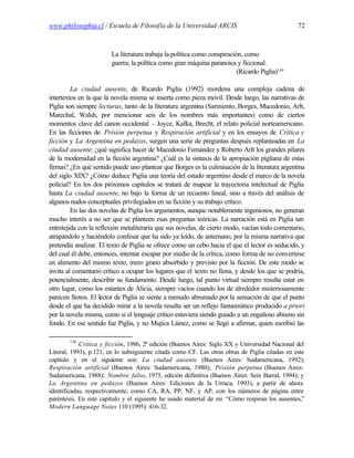 www.philosophia.cl / Escuela de Filosofía de la Universidad ARCIS                               72



                        La literatura trabaja la política como conspiración, como
                        guerra; la política como gran máquina paranoica y ficcional.
                                                                          (Ricardo Piglia)136

         La ciudad ausente, de Ricardo Piglia (1992) reordena una compleja cadena de
intertextos en la que la novela misma se inserta como pieza móvil. Desde luego, las narrativas de
Piglia son siempre lecturas, tanto de la literatura argentina (Sarmiento, Borges, Macedonio, Arlt,
Marechal, Walsh, por mencionar seis de los nombres más importantes) como de ciertos
momentos clave del canon occidental - Joyce, Kafka, Brecht, el relato policial norteamericano.
En las ficciones de Prisión perpetua y Respiración artificial y en los ensayos de Crítica y
ficción y La Argentina en pedazos, surgen una serie de preguntas después replanteadas en La
ciudad ausente: ¿qué significa hacer de Macedonio Fernández y Roberto Arlt los grandes pilares
de la modernidad en la ficción argentina? ¿Cuál es la sintaxis de la apropiación pigliana de estas
firmas? ¿En qué sentido puede uno plantear que Borges es la culminación de la literatura argentina
del siglo XIX? ¿Cómo deduce Piglia una teoría del estado argentino desde el marco de la novela
policial? En los dos próximos capítulos se tratará de mapear la trayectoria intelectual de Piglia
hasta La ciudad ausente, no bajo la forma de un recuento lineal, sino a través del análisis de
algunos nudos conceptuales privilegiados en su ficción y su trabajo crítico.
         En las dos novelas de Piglia los argumentos, aunque notablemente ingeniosos, no generan
mucho interés a no ser que se planteen esas preguntas teóricas. La narración está en Piglia tan
entretejida con la reflexión metaliteraria que sus novelas, de cierto modo, vacían todo comentario,
atrapándolo y haciéndolo confesar que ha sido ya leído, de antemano, por la misma narrativa que
pretendía analizar. El texto de Piglia se ofrece como un cebo hacia el que el lector es seducido, y
del cual él debe, entonces, intentar escapar por medio de la crítica, como forma de no convertirse
en alimento del mismo texto, mero grano absorbido y previsto por la ficción. De este modo se
invita al comentario crítico a ocupar los lugares que el texto no llena, y desde los que se podría,
potencialmente, describir su fundamento. Desde luego, tal punto virtual siempre resulta estar en
otro lugar, como los estantes de Alicia, siempre vacíos cuando los de alrededor misteriosamente
parecen llenos. El lector de Piglia se siente a menudo abrumado por la sensación de que el punto
desde el que ha decidido mirar a la novela resulta ser un reflejo fantasmático producido a priori
por la novela misma, como si el lenguaje crítico estuviera siendo guiado a un engañoso abismo sin
fondo. En ese sentido fue Piglia, y no Mujica Láinez, como se llegó a afirmar, quien escribió las

        136
            Crítica y ficción, 1986, 2ª edición (Buenos Aires: Siglo XX y Universidad Nacional del
Litoral, 1993), p.121, en lo subsiguiente citada como CF. Las otras obras de Piglia citadas en este
capítulo y en el siguiente son: La ciudad ausente (Buenos Aires: Sudamericana, 1992);
Respiración artificial (Buenos Aires: Sudamericana, 1980); Prisión perpetua (Buenos Aires:
Sudamericana, 1988); Nombre falso, 1975, edición definitiva (Buenos Aires: Seix Barral, 1994); y
La Argentina en pedazos (Buenos Aires: Ediciones de la Urraca, 1993), a partir de ahora
identificadas, respectivamente, como CA, RA, PP, NF, y AP, con los números de página entre
paréntesis. En este capítulo y el siguiente he usado material de mi “Cómo respiran los ausentes,”
Modern Language Notes 110 (1995): 416-32.
 
