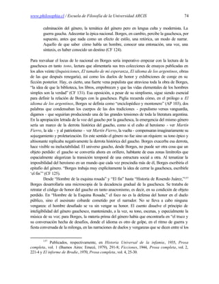 www.philosophia.cl / Escuela de Filosofía de la Universidad ARCIS                               74

        culminación del género, la temática del género pero en lengua culta y modernista. La
        guerra gaucha. Adecentar la épica nacional. Borges, en cambio, percibe la gauchesca, por
        supuesto, antes que nada como un efecto de estilo, una retórica, un modo de narrar.
        Aquello de que saber cómo habla un hombre, conocer una entonación, una voz, una
        sintaxis, es haber conocido un destino (CF 124).

Para reevaluar el locus de lo nacional en Borges sería imperativo empezar con la lectura de la
gauchesca en tanto tono, lectura que alimentaría sus tres colecciones de ensayos publicadas en
los años veinte (Inquisiciones, El tamaño de mi esperanza, El idioma de los argentinos, obras
de las que después renegaría), así como los duelos de honor y exhibiciones de coraje en su
ficción posterior. Hay, es cierto, una fuerte vena populista que atraviesa toda la obra de Borges,
“la idea de que la biblioteca, los libros, empobrecen y que las vidas elementales de los hombres
simples son la verdad” (CF 131). Esa oposición, a pesar de su simplismo, sigue siendo esencial
para definir la relación de Borges con la gauchesca. Piglia recuerda cómo, en el prólogo a El
idioma de los argentinos, Borges se definía como “enciclopédico y montonero” (AP 103), dos
palabras que condensaban los cuerpos de las dos tradiciones - populismo versus vanguardia,
digamos - que seguirían produciendo una de las grandes tensiones de toda la literatura argentina.
En la apropiación letrada de la voz del gaucho por la gauchesca, la emergencia del mismo género
sería un marco de la derrota histórica del gaucho, como si el culto al heroísmo - ver Martín
Fierro, la ida - y al patriotismo - ver Martín Fierro, la vuelta - compensaran imaginariamente su
sojuzgamiento y proletarización. En este sentido el género no fue sino un réquiem: su tono épico y
altisonante replicaba negativamente la derrota histórica del gaucho. Borges exacerba esa derrota,
hace visible su ineluctabilidad. El universo gaucho, desde Borges, no puede ser otra cosa que un
objeto perdido: el gaucho se convertía ahora en orillero, habitante de esas zonas limítrofes que
espacialmente alegorizan la transición temporal de una estructura social a otra. Al tematizar la
imposibilidad del heroísmo en un mundo que cada vez prescindía más de él, Borges escribiría el
epitafio del género. “Borges trabaja muy explícitamente la idea de cerrar la gauchesca, escribirle
‘el fin’” (CF 125).
         Desde “Hombre de la esquina rosada” y “El fin” hasta “Historia de Rosendo Juárez,”137
Borges desarrollaría una microscopia de la decadencia gradual de la gauchesca. Se trataba de
retratar el código de honor del gaucho en tanto anacronismo, es decir, en su condición de objeto
perdido. En “Hombre de la Esquina Rosada,” el foco no es la defensa del honor en el duelo
público, sino el asesinato cobarde cometido por el narrador. No se lleva a cabo ninguna
venganza: el hombre desafiado se va sin vengar su honor. El cuento disuelve el principio de
inteligibilidad del género gauchesco, manteniendo, a la vez, su tono, escenas, y especialmente la
música de su voz; para Borges, la materia prima del género había que encontrarla en “el truco y
su conversación hecha de desafíos, donde el idioma es otro de golpe, en el ritmo de guerra y
fiesta conversada de la milonga, en las narraciones de duelos y venganzas que se dicen entre sí los


        137
            Publicados, respectivamente, en Historia Universal de la infamia, 1935, Prosa
completa, vol. 1 (Buenos Aires: Emecé, 1979), 291-8; Ficciones, 1944, Prosa completa, vol. 2,
221-4 y El informe de Brodie, 1970, Prosa completa, vol. 4, 25-30.
 