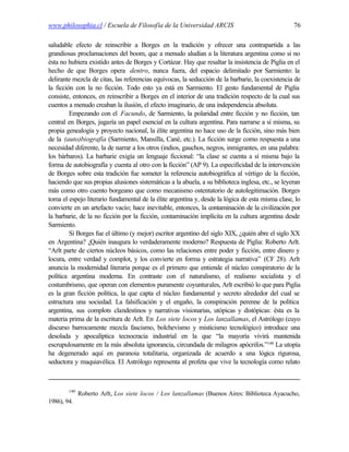 www.philosophia.cl / Escuela de Filosofía de la Universidad ARCIS                                  76

saludable efecto de reinscribir a Borges en la tradición y ofrecer una contrapartida a las
grandiosas proclamaciones del boom, que a menudo aludían a la literatura argentina como si no
ésta no hubiera existido antes de Borges y Cortázar. Hay que resaltar la insistencia de Piglia en el
hecho de que Borges opera dentro, nunca fuera, del espacio delimitado por Sarmiento: la
delirante mezcla de citas, las referencias equívocas, la seducción de la barbarie, la coexistencia de
la ficción con la no ficción. Todo esto ya está en Sarmiento. El gesto fundamental de Piglia
consiste, entonces, en reinscribir a Borges en el interior de una tradición respecto de la cual sus
cuentos a menudo creaban la ilusión, el efecto imaginario, de una independencia absoluta.
         Empezando con el Facundo, de Sarmiento, la polaridad entre ficción y no ficción, tan
central en Borges, jugaría un papel esencial en la cultura argentina. Para narrarse a sí misma, su
propia genealogía y proyecto nacional, la élite argentina no hace uso de la ficción, sino más bien
de la (auto)biografía (Sarmiento, Mansilla, Cané, etc.). La ficción surge como respuesta a una
necesidad diferente, la de narrar a los otros (indios, gauchos, negros, inmigrantes, en una palabra:
los bárbaros). La barbarie exigía un lenguaje ficcional: “la clase se cuenta a sí misma bajo la
forma de autobiografía y cuenta al otro con la ficción” (AP 9). La especificidad de la intervención
de Borges sobre esta tradición fue someter la referencia autobiográfica al vértigo de la ficción,
haciendo que sus propias alusiones sistemáticas a la abuela, a su biblioteca inglesa, etc., se leyeran
más como otro cuento borgeano que como mecanismo ostentatorio de autolegitimación. Borges
toma el espejo literario fundamental de la élite argentina y, desde la lógica de esta misma clase, lo
convierte en un artefacto vacío; hace inevitable, entonces, la contaminación de la civilización por
la barbarie, de la no ficción por la ficción, contaminación implícita en la cultura argentina desde
Sarmiento.
         Si Borges fue el último (y mejor) escritor argentino del siglo XIX, ¿quién abre el siglo XX
en Argentina? ¿Quién inaugura lo verdaderamente moderno? Respuesta de Piglia: Roberto Arlt.
“Arlt parte de ciertos núcleos básicos, como las relaciones entre poder y ficción, entre dinero y
locura, entre verdad y complot, y los convierte en forma y estrategia narrativa” (CF 28). Arlt
anuncia la modernidad literaria porque es el primero que entiende el núcleo conspiratorio de la
política argentina moderna. En contraste con el naturalismo, el realismo socialista y el
costumbrismo, que operan con elementos puramente coyunturales, Arlt escribió lo que para Piglia
es la gran ficción política, la que capta el núcleo fundamental y secreto alrededor del cual se
estructura una sociedad. La falsificación y el engaño, la conspiración perenne de la política
argentina, sus complots clandestinos y narrativas visionarias, utópicas y distópicas: ésta es la
materia prima de la escritura de Arlt. En Los siete locos y Los lanzallamas, el Astrólogo (cuyo
discurso barrocamente mezcla fascismo, bolchevismo y misticismo tecnológico) introduce una
desolada y apocalíptica tecnocracia industrial en la que “la mayoría vivirá mantenida
escrupulosamente en la más absoluta ignorancia, circundada de milagros apócrifos.”140 La utopía
ha degenerado aquí en paranoia totalitaria, organizada de acuerdo a una lógica rigurosa,
seductora y maquiavélica. El Astrólogo representa al profeta que vive la tecnología como relato



        140
              Roberto Arlt, Los siete locos / Los lanzallamas (Buenos Aires: Biblioteca Ayacucho,
1986), 94.
 