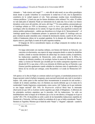 www.philosophia.cl / Escuela de Filosofía de la Universidad ARCIS                                 77

visionario -- “toda ciencia será magia”141 --, más allá de toda moral, en esa esfera genealógica
desde donde se puede vislumbrar no exactamente la v           erdad tras el velo, sino la dependencia
constitutiva de la verdad respecto al velo. Tales personajes resultan tener, invariablemente,
visiones proféticas: “¿Usted cree que las futuras dictaduras serán militares? No, señor. El militar
no vale nada junto al industrial. Puede ser instrumento de él, nada más. Eso es todo. Los futuros
dictadores serán reyes del petróleo, del acero, del trigo.”142 En estas palabras, pronunciadas por
el Astrólogo arltiano en 1929, se deconstruye, avant la lettre, gran parte de la bibliografía
sociológica sobre las dictaduras de los setenta. En lugar de enfocar una superficial evolución del
sistema jurídico-parlamentario - análisis que desemboca en el elogio de la “democratización” - el
Astrólogo apunta hacia el fundamento primero: la operación del capital. El Astrólogo sería esa
pura voluntad de poder entendida como voluntad de dominación clasista; a partir de allí se hace
visible el fundamento último de la sociedad capitalista. En la distopía del Astrólogo arltiano se
dejaría entrever, para Piglia, la matriz de la polis argentina moderna.
         El lenguaje de Arlt es esencialmente impuro, un collage compuesto de residuos de una
modernidad periférica:

        Un tango entreverado con marchas militares, con himnos del Ejército de Salvación, con
        canciones revolucionarias, una especie de tango anarquista donde se cantan las desdichas
        sociales y donde se mezclan elementos de cultura baja: las ciencias ocultas, el espiritismo,
        las traducciones españolas de Dostoievski, cierta cultura popular de la Biblia, los
        manuales de difusión científica y de sexología. Incluso la marca de Nietzsche es bastante
        nítida. La lectura de Nietzsche que circulaba por los medios anarquistas argentinos en la
        década del 20. Lo que atrae a Arlt es ese elemento de folletín que hay en Nietzsche y que
        Gramsci percibía agudamente cuando señalaba las relaciones entre el superhombre y los
        héroes de las novelas por entregas, como Rocambole o el conde de Montecristo (CF
        31).

Arlt aparece en la obra de Piglia en contraste radical con Lugones, el autotitulado protector de la
lengua nacional contra la barbarie inmigrante, poeta nacional horrorizado ante todo lo mezclado o
impuro. Arlt, contra quien la élite nacional lanza incesantemente la acusación de mal escritor y
violador de la sintaxis castellana, trae a la literatura esa mezcla delirante que es la marca de la
modernidad. Usando fragmentos contaminados, restos sucios, Arlt “trabaja con lo que realmente
es una lengua nacional” (RA 169). En Respiración artificial Renzi hace la interesante
observación de que Arlt es el primer escritor argentino que elude el bilingüismo. A diferencia de
los principales escritores argentinos que lo preceden, Arlt lee traducciones, “no sufre ese
desdoblamiento entre la lengua de la literatura que se lee en otro idioma y el lenguaje en el que se
escribe” (RA 170). Al desarrollar un estilo a partir de las lamentables traducciones españolas de
Dostoiévski y Nietzsche, Arlt hace estallar los estándares de lo que se había considerado “buena”
literatura en Argentina. Mientras que el ideal de estilo “limpio” y “elegante”, salpicado - cuando la
        141
              Arlt, 180.
        142
              Arlt, 26-7.
 