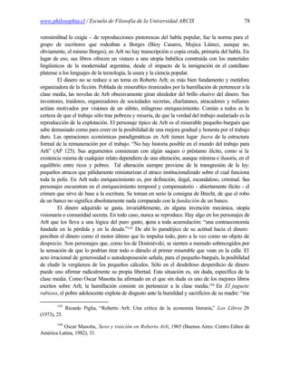 www.philosophia.cl / Escuela de Filosofía de la Universidad ARCIS                                78

verosimilitud lo exigía - de reproducciones pintorescas del habla popular, fue la norma para el
grupo de escritores que rodeaban a Borges (Bioy Casares, Mujica Láinez, aunque no,
obviamente, el mismo Borges), en Arlt no hay transcripción o copia cruda, primaria del habla. En
lugar de eso, sus libros ofrecen un vistazo a una utopía babélica construida con los materiales
lingüísticos de la modernidad argentina, desde el impacto de la inmigración en el castellano
platense a los lenguajes de la tecnología, la usura y la ciencia popular.
         El dinero no se reduce a un tema en Roberto Arlt; es más bien fundamento y metáfora
organizadora de la ficción. Poblada de miserables tiranizados por la humillación de pertenecer a la
clase media, las novelas de Arlt obsesivamente giran alrededor del brillo elusivo del dinero. Sus
inventores, traidores, organizadores de sociedades secretas, charlatanes, atracadores y rufianes
actúan motivados por visiones de un súbito, milagroso enriquecimiento. Común a todos es la
certeza de que el trabajo sólo trae pobreza y miseria, de que la verdad del trabajo asalariado es la
reproducción de la explotación. El personaje típico de Arlt es el miserable pequeño-burgués que
sabe demasiado como para creer en la posibilidad de una mejora gradual y honesta por el trabajo
duro. Las operaciones económicas paradigmáticas en Arlt tienen lugar fuera de la estructura
formal de la remuneración por el trabajo. “No hay historia posible en el mundo del trabajo para
Arlt” (AP 125). Sus argumentos comienzan con algún saqueo o préstamo ilícito, como si la
existencia misma de cualquier relato dependiera de una alteración, aunque mínima e ilusoria, en el
equilibrio entre ricos y pobres. Tal alteración siempre proviene de la transgresión de la ley:
pequeños atracos que pálidamente miniaturizan el atraco institucionalizado sobre el cual funciona
toda la polis. En Arlt todo enriquecimiento es, por definición, ilegal, escandaloso, criminal. Sus
personajes encuentran en el enriquecimiento temporal y compensatorio - abiertamente ilícito - el
crimen que sirve de base a la escritura. Se toman en serio la consigna de Brecht, de que el robo
de un banco no significa absolutamente nada comparado con la fundación de un banco.
         El dinero adquirido se gasta, invariablemente, en alguna invención mecánica, utopía
visionaria o comunidad secreta. En todo caso, nunca se reproduce. Hay algo en los personajes de
Arlt que los lleva a una lógica del puro gasto, ajena a toda acumulación: “una contraeconomía
fundada en la pérdida y en la deuda.”143 De ahí lo paradójico de su actitud hacia el dinero:
perciben el dinero como el motor último que lo impulsa todo, pero a la vez como un objeto de
desprecio. Son personajes que, como los de Dostoiévski, se sienten a menudo sobrecogidos por
la sensación de que lo podrían tirar todo o dárselo al primer miserable que vean en la calle. El
acto irracional de generosidad o autodesposesión señala, para el pequeño-burgués, la posibilidad
de eludir la vergüenza de los pequeños cálculos. Sólo en el desdeñoso desperdicio de dinero
puede uno afirmar radicalmente su propia libertad. Esta situación es, sin duda, específica de la
clase media. Como Oscar Masotta ha afirmado en el que sin duda es uno de los mejores libros
escritos sobre Arlt, la humillación consiste en pertenecer a la clase media.144 En El juguete
rabioso, el pobre adolescente explota de disgusto ante la humildad y sacrificios de su madre: “me

        143
              Ricardo Piglia, “Roberto Arlt: Una crítica de la economía literaria,” Los Libros 29
(1973), 25.
        144
          Oscar Masotta, Sexo y traición en Roberto Arlt, 1965 (Buenos Aires: Centro Editor de
América Latina, 1982), 31.
 