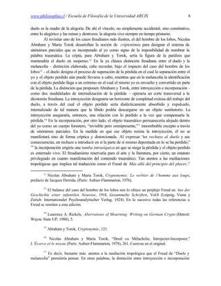www.philosophia.cl / Escuela de Filosofía de la Universidad ARCIS                                8

duelo es la madre de la alegoría. De ahí el vínculo, no simplemente accidental, sino constitutivo,
entre lo alegórico y las ruinas y destrozos: la alegoría vive siempre en tiempo póstumo.
         Al revisitar uno de los casos freudianos más ilustres, el del hombre de los lobos, Nicolas
Abraham y Maria Torok desarrollan la noción de criptonimia para designar el sistema de
sinónimos parciales que es incorporado al yo como signo de la imposibilidad de nombrar la
palabra traumática. La cripta, para Abraham y Torok, sería la figura de la parálisis que
mantendría el duelo en suspenso.12 En la ya clásica distinción freudiana entre el duelo y la
melancolía - distinción elaborada, cabe recordar, bajo el impacto del caso del hombre de los
lobos13 - el duelo designa el proceso de superación de la pérdida en el cual la separación entre el
yo y el objeto perdido aún puede llevarse a cabo, mientras que en la melancolía la identificación
con el objeto perdido llega a un extremo en el cual el mismo yo es envuelto y convertido en parte
de la pérdida. La distinción que proponen Abraham y Torok, entre introyección e incorporación -
como dos modalidades de internalización de la pérdida - operaría un corte transversal a la
dicotomía freudiana. La introyección designaría un horizonte de completud exitosa del trabajo del
duelo, a través del cual el objeto perdido sería dialécticamente absorbido y expulsado,
internalizado de tal manera que la libido podría descargarse en un objeto sustitutorio. La
introyección aseguraría, entonces, una relación con lo perdido a la vez que compensaría la
pérdida.14 En la incorporación, por otro lado, el objeto traumático permanecería alojado dentro
del yo como un cuerpo forastero, “invisible pero omnipresente,”15 innombrable excepto a través
de sinónimos parciales. En la medida en que ese objeto resista la introyección, él no se
manifestará sino de forma críptica y distorcionada. Al expresar “un rechazo al duelo y sus
consecuencias, un rechazo a introducir en sí la parte de sí mismo depositada en lo se ha perdido,”
16
   la incorporación erigiría una tumba intrasíquica en que se niega la pérdida y el objeto perdido
es enterrado vivo. El freudianismo reservaría para el arte y la literatura, por cierto, un estatuto
privilegiado en cuanto manifestación del contenido traumático. Tan atentos a las mediaciones
tropológicas que implica tal traducción como el Freud de Más allá del principio del placer,17

        12
          Nicolas Abraham y Maria Torok, Cryptonymie: Le verbier de l’homme aux loups,
prefacio de Jacques Derrida, (París: Aubier-Flammarion, 1976).
        13
           El balance del caso del hombre de los lobos nos lo ofrece un perplejo Freud en Aus der
Geschichte einer infantilen Neurose, 1918, Gesammelte Schriften, Vol.8 (Leipzig, Viena y
Zurich: Internationaler Psychoanalytischer Verlag, 1924). En lo sucesivo todas las referencias a
Freud se remiten a esta edición.
        14
         Laurence A. Rickels, Aberrations of Mourning: Writing on German Crypts (Detroit:
Wayne State UP, 1988), 5.
        15
             Abraham y Torok, Cryptonymie, 121.
        16
          Nicolas Abraham y Maria Torok, “Deuil ou Mélacholie, Introjecter-Incorporer,”
L’Écorce et le noyau (París: Aubier-Flammarion, 1978), 261. Cursivas en el original.
        17
          Es decir, bastante más atentos a la mediación tropológica que el Freud de “Duelo y
melancolía” permitiría pensar. En otras palabras, la distinción entre introyección e incorporación
 