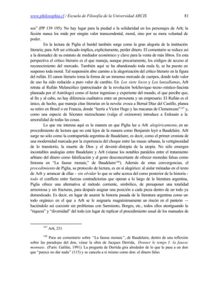 www.philosophia.cl / Escuela de Filosofía de la Universidad ARCIS                                  81

sos” (PP 139 195). No hay lugar para la piedad o la solidaridad en los personajes de Arlt; la
ficción nunca los mide por ningún valor transcendental, moral, sino por su mera voluntad de
poder.
          En la lectura de Piglia el burdel también surge como la gran alegoría de la institución
literaria; para Arlt ser criticado implica, explícitamente, perder dinero. El comentario se reduce así
a la desnudez de su estatuto de mediador económico y clave para la venta de más libros. En esta
perspectiva el crítico literario es el que maneja, aunque precariamente, los códigos de acceso al
reconocimiento del mercado. También aquí se ha abandonado toda mala fe, se ha puesto en
suspenso toda moral. Tal suspensión abre camino a la alegorización del crítico literario en la figura
del rufián. El canon literario toma la forma de un inmenso mercado de cuerpos, donde todo valor
de uso ha sido reducido a puro valor de cambio. En Los siete locos y Los lanzallamas, Arlt
retrata al Rufián Melancólico (patrocinador de la revolución bolchevique-tecno-místico-fascista
planeada por el Astrólogo) como el lector ingenioso y experiente del mundo, el que percibe que,
al fin y al cabo, no hay diferencia cualitativa entre un proxeneta y un empresario. El Rufián es el
único, de hecho, que maneja citas literarias en la novela: evoca a Bernal Díaz del Castillo, planea
su retiro en Brasil o en Francia, donde “leería a Victor Hugo y las macanas de Clemenceau” 147 y,
como una especie de Sócrates nietzscheano (valga el oxímoron) introduce a Erdosain a la
amoralidad de todas las cosas.
          Lo que me interesa aquí es la manera en que Piglia lee a Arlt alegóricamente, en un
procedimiento de lectura que no está lejos de la manera como Benjamin leyó a Baudelaire. Arlt
surge no sólo como la contrapartida argentina de Baudelaire, es decir, como el primer cronista de
una modernidad marcada por la experiencia del choque entre las masas urbanas, la vertiginosidad
de lo transitorio, la muerte de Dios y el devenir-distopía de la utopía. No sólo emergen
incontables analogías entre Baudelaire y Arlt (véanse los notables paralelos entre el tratamiento
arltiano del dinero como falsificación y el gesto desconcertante de ofrecer monedas falsas como
limosna en “La fausse monaie,” de Baudelaire148). Además de estas convergencias, el
procedimiento de Piglia, su protocolo de lectura, es en sí alegórico: al aislar mónadas en el texto
de Arlt y arrancar de ellas - sin olvidar lo que se sabe acerca del curso posterior de la historia -
todo el conflicto entre fuerzas contradictorias que operan a lo largo de la literatura argentina,
Piglia ofrece una alternativa al método corriente, simbólico, de presuponer una totalidad
armoniosa y sin fracturas, para después asignar una posición a cada pieza dentro de un todo ya
domesticado. Es decir, en lugar de asumir la historia pasada de la literatura argentina como un
todo orgánico en el que a Arlt se le asignaría magnánimamente un rincón en el panteón --
haciéndolo así coexistir sin problemas con Sarmiento, Borges, etc., todos ellos atestiguando la
“riqueza” y “diversidad” del todo (en lugar de replicar el procedimiento usual de los manuales de


        147
              Arlt, 231.
        148
           Para un comentario sobre “La fausse monaie ”, de Baudelaire, dentro de una reflexión
sobre las paradojas del don, véase la obra de Jacques Derrida, Donner le temps I: la fausse
monnaie. (París: Galilée, 1991). La pregunta de Derrida gira alrededor de lo que le pasa a un don
que “parece no dar nada” (115) y se cancela a sí mismo como don: el dinero falso.
 