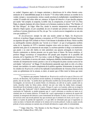 www.philosophia.cl / Escuela de Filosofía de la Universidad ARCIS                                     83

su verdad. Llegamos aquí a la imagen cartesiana o detectivesca de la crítica literaria como
anulación de la indecidibilidad propia de la ficción.150 El crítico habla entonces en nombre de la
verdad, siempre y necesariamente, incluso cuando proclama la multiplicidad e inestabilidad de la
verdad. El modelo del crítico debe ser, entonces, la figura del detective: el que descifra enigmas
por medio “del complot, la sospecha, la doble vida, la conspiración, el secreto” (CF 21). Para
Piglia, la alegoría fundante del crítico literario en la literatura moderna la ofrece “The Murders of
the Rue Morgue”, de Edgar Allan Poe, donde la maestría interpretativa demostrada por el
detective Dupin (quien, no por casualidad, da con el narrador por primera vez en una librería)
confirma el axioma detectivesco de Poe, de que “los verdaderamente imaginativos no son otra
cosa que analíticos.”151
         El desciframiento siempre ha sido una noción central en Piglia. En Respiración
Artificial, el profesor Maggi comienza a reconstruir, en 1979, la trayectoria de Enrique Ossorio,
un argentino del siglo XIX exiliado en Nueva York durante la dictadura de Rosas. Osorio escribía
su autobiografía mientras planeaba una “novela en el futuro”, en que el protagonista recibiría
cartas de la Argentina de 1979 e intentaría imaginar cómo sería esa época. La comunicación
epistolar tenía, para él, la estructura de una utopía. La escritura epistolar se dirige a un interlocutor
que puede o no estar allí; habría en todo epistolario una apuesta arriesgada en e porvenir.   l
Ossorio contrarresta su derrota presente con un gesto hacia el futuro. De forma simétrica, el
profesor Maggi reconstruye el rompecabezas del pasado para despertar de la pesadilla del
presente, de la Argentina de 1979. Las notas y cartas de Maggi son interceptadas por Arocena,
un censor y descifrador al servicio del estado, inteligencia diabólica familiarizada con minuciosos
métodos de interpretación textual, puestos a uso en su búsqueda de pistas secretas acerca de las
actividades “subversivas” de Maggi. El desciframiento paranoide aquí alude no sólo a la crítica
textual, sino también a la matriz conspiratoria de la política argentina. Irónicamente, la mayoría de
los estudios de Respiración artificial ha replicado el procedimiento de Arocena al leer la novela
como un epifenómeno de la censura, es decir, al asumir que el libro tomó la forma que tomó

        150
              La hipótesis que propone Tardewski en Respiración artificial es que el Discurso del
método, de Descartes, fue la primera novela moderna, un monólogo que no narra la historia de una
pasión, sino de una idea: “se podría decir que Descartes escribió una novela policial: cómo puede el
investigador, sin moverse de su asiento frente a la chimenea, sin salir de su cuarto, usando sólo su
razón, desechar todas las falsas pistas, destruir una por una todas las dudas hasta conseguir
descubrir por fin al criminal, es decir, al cogito. Porque el cogito es el asesino, sobre eso no tengo la
menor duda, dijo Tardewski” (244-5). Manteniendo la analogía, pero tomando alguna distancia de la
conclusión de Tardewski, se podría proponer que el cogito cartesiano se encarna no tanto en el
criminal sino en el mismo detective. El triunfo del cogito representaría la sentencia de muerte del
criminal, la emergencia del detective como instrumento de la Razón. Es decir, si uno lee el Discurso
del método como una novela policial, hay que reconocer que el criminal es la duda, no el cogito. La
duda es el punto de partida del argumento y lo que debe ser eliminado para que el argumento se
cierre (es decir, la función del criminal en la sintaxis de la novela policia l). Leída en cuanto novela
policial, el texto cartesiano no narraría sino el triunfo del detective-cogito sobre el criminal-duda.
        151
          Edgar Allan Poe, “The Murders in the Rue Morgue,” en Works of Edgar Allan Poe
(Nueva York: Chatham River, 1985), 248.
 
