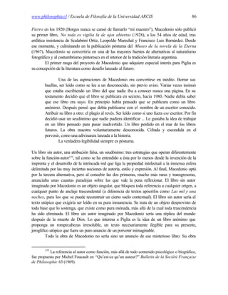 www.philosophia.cl / Escuela de Filosofía de la Universidad ARCIS                                   86

Fierro en los 1920 (Borges nunca se cansó de llamarlo “mi maestro”), Macedonio sólo publicó
su primer libro, No toda es vigilia la de ojos abiertos (1928), a los 54 años de edad, tras
enfática insistencia de Scalabrini Ortiz, Leopoldo Marechal y Francisco Luis Bernárdez. Desde
ese momento, y culminando en la publicación póstuma del Museo de la novela de la Eterna
(1967), Macedonio se convertiría en una de las mayores fuentes de alternativas al naturalismo
fotográfico y al costumbrismo pintoresco en el interior de la tradición literaria argentina.
        El primer rasgo del proyecto de Macedonio que adquiere especial interés para Piglia es
su concepción de la literatura como desafío lanzado al futuro:

                Una de las aspiraciones de Macedonio era convertirse en inédito. Borrar sus
        huellas, ser leído como se lee a un desconocido, sin previo aviso. Varias veces insinuó
        que estaba escribiendo un libro del que nadie iba a conocer nunca una página. En su
        testamento decidió que el libro se publicara en secreto, hacia 1980. Nadie debía saber
        que ese libro era suyo. En principio había pensado que se publicara como un libro
        anónimo. Después pensó que debía publicarse con el nombre de un escritor conocido.
        Atribuir su libro a otro: el plagio al revés. Ser leído como si uno fuera ese escritor. Por fin
        decidió usar un seudónimo que nadie pudiera identificar ... Le gustaba la idea de trabajar
        en un libro pensado para pasar inadvertido. Un libro perdido en el mar de los libros
        futuros. La obra maestra voluntariamente desconocida. Cifrada y escondida en el
        porvenir, como una adivinanza lanzada a la historia.
                La verdadera legibilidad siempre es póstuma.

Un libro sin autor, una atribución falsa, un seudónimo: tres estrategias que operan diferentemente
sobre la función-autor155, tal como se ha entendido a ésta por lo menos desde la invención de la
imprenta y el desarrollo de la intrincada red que liga la propiedad intelectual a la inmensa esfera
delimitada por las muy inciertas nociones de autoría, estilo y expresión. Al final, Macedonio optó
por la tercera alternativa, pero al concebir las dos primeras, mucho más raras y transgresoras,
anunciaba unas cuantas paradojas sobre las que vale la pena reflexionar. El libro sin autor
imaginado por Macedonio es un objeto singular, que bloquea toda referencia a cualquier origen, a
cualquier punto de anclaje trascendental (a diferencia de textos apócrifos como Las mil y una
noches, para los que se puede reconstruir un cierto suelo contextual). El libro sin autor sería el
texto utópico que exigiría ser leído en su pura inmanencia. Se trata de un objeto desprovisto de
toda base que lo sostenga, que existe como pura mónada, más allá de la cual toda trascendencia
ha sido eliminada. El libro sin autor imaginado por Macedonio sería una réplica del mundo
después de la muerte de Dios. Lo que interesa a Piglia es la idea de un libro anónimo que
proponga un rompecabezas irresoluble, un texto necesariamente ilegible para su presente,
jeroglífico utópico que fuera un puro anuncio de un porvenir inimaginable.
         Toda la obra de Macedonio no sería sino un anuncio de ese misterioso libro. Su obra


        155
           La referencia al autor como función, más allá de todo contenido psicológico o biográfico,
fue propuesta por Michel Foucault en “Qu’est-ce qu’un auteur?” Bulletin de la Société Française
de Philosophie 63 (1969).
 