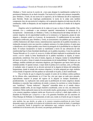 www.philosophia.cl / Escuela de Filosofía de la Universidad ARCIS                                    9

Abraham y Torok reservan la noción de cripta para designar la manifestación residual de la
persistencia fantásmica de un duelo irresuelto. Una teoría de la cripta sería entonces inseparable,
para Abraham y Torok, de una teoría de lo espectral y de los fantasmas (de allí su importancia
para Derrida). Desde una tropología postdictatorial, la teoría de la cripta sería también
componente clave de una teoría de lo alegórico, de la operación alegórica de toda traza (de allí la
constitución, visible en Benjamin, de una incipiente teoría de la cripta en el estudio de la alegoría
barroca).
         Alegórica sería la manifestación de la cripta en la que se aloja el objeto perdido. Éste,
enterrado vivo y condenado a una existencia espectral, sintomatizaría la insistencia de la
incorporación - sinonimizada, en Abraham y Torok, a la obstaculización del trabajo del duelo. El
carácter alegórico de tal espectralidad residiría en la resistencia a la figuración, propia de toda
alegoría y elemento central en el proceso de incorporación. El establecimiento de una tumba
intrasíquica conllevaría, para Abraham y Torok, un acercamiento a las palabras que las reduciría
a dobles fantásmicos del objeto mismo, materializaciones espectrales de la palabra traumática. La
melancolía emergería como una reacción a cualquier amenaza a la cripta protetora: el sujeto pasa
a identificarse con el objeto perdido como forma de protegerlo de la posibilidad de ser objeto de
duelo. El rechazo incorporativo al duelo se manifestaría a través de una subsunción de toda
metaforicidad bajo la bruta literalidad identificada con la palabra traumática. Como ha explorado
Tununa Mercado en En estado de memoria, la labor del duelo implicaría la socialización de una
tumba exterior donde la bruta literalización de la palabra traumática se dejaría, al menos
parcialmente, metaforizar. Éste sería el intento, digamos, de Antígona: instalar la irreductibilidad
del duelo en la polis y forzar el estado al reconocimiento de tal irreductibilidad. Tal intento es, sin
embargo, también mediado por estructuras alegóricas, por fragmentos que hacen duelo por una
totalidad perdida. El aparato textual, o mejor dicho la prática de la escritura, sería, en Mercado,
el mediador entre el espectro de un devenir-universal de la alegoría (el abismo del melancólico
benjaminiano, donde la mirada sólo reconoce alegorías) y la lucha antigonal por erigir símbolos
cívicos donde el imperativo del luto pudiera ser sancionado en la polis, es decir metaforizado.
         Pese al hecho de que la alegoría ha ocupado el centro de los debates estético-políticos
de los últimos años, especialmente en el Cono Sur, creo que sigue un nudo poco pensado,
especialmente respecto al porqué del regreso de la alegoría en tiempos dictatoriales y
postdictatoriales. La explicación más común para la proliferación de textos alegóricos durante
dictaduras es conocida: bajo condiciones de miedo y censura, los escritores se verían forzados a
usar “metáforas”, “formas indirectas”, “alegorías” (entendida ahora en el sentido clásico-
romántico aludido arriba, de una imagen ilustrativa recubriendo, como un velo, una abstracción
semántica). Dicha explicación nunca me ha convencido mucho, quizás porque yo rehúse conceder
a los censores argentinos cualquier mérito por Respiración artificial, o darle algún crédito a la
dictadura de Pinochet por Lumpérica o aun a los generales brasileños por las canciones de
Chico Buarque de Hollanda. Lo fundamental, en todo caso, reside en el hecho de que la irrupción

sería también, hay que decirlo, un golpe en la creencia romantico-cientificista de cierto Freud,
demasiado seguro, por ejemplo, de la pureza de la distinción entre lo normal del duelo y lo patológico
de la melancolía. Desde la perspectiva que adelantamos aquí, cualquier creencia ciega en la
estabilidad de tal dicotomía sería, ella misma, una patología postdictatorial.
 
