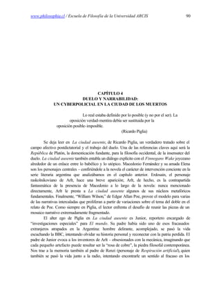 www.philosophia.cl / Escuela de Filosofía de la Universidad ARCIS                                90




                               CAPÍTULO 4
                        DUELO Y NARRABILIDAD:
              UN CYBERPOLICIAL EN LA CIUDAD DE LOS MUERTOS

                                Lo real estaba definido por lo posible (y no por el ser). La
                        oposición verdad-mentira debía ser sustituida por la
                oposición posible-imposible.
                                                        (Ricardo Piglia)

         Se deja leer en La ciudad ausente, de Ricardo Piglia, un verdadero tratado sobre el
campo afectivo postdictatorial y el trabajo del duelo. Una de las referencias claves aquí será la
República de Platón, la domesticación fundante, para la filosofía occidental, de la insensatez del
duelo. La ciudad ausente también entabla un diálogo explícito con el Finnegans Wake joyceano
alrededor de un enlace entre lo babélico y lo utópico. Macedonio Fernández y su amada Elena
son los personajes centrales - confiriéndole a la novela el carácter de intervención conciente en la
serie literaria argentina que analizábamos en el capítulo anterior. Erdosain, el personaje
raskolnikoviano de Arlt, hace una breve aparición; Arlt, de hecho, es la contrapartida
fantasmática de la presencia de Macedonio a lo largo de la novela: nunca mencionado
directamente, Arlt le presta a La ciudad ausente algunos de sus núcleos metafóricos
fundamentales. Finalmente, “William Wilson,” de Edgar Allan Poe, provee el modelo para varias
de las narrativas intercaladas que proliferan a partir de variaciones sobre el tema del doble en el
relato de Poe. Como siempre en Piglia, el lector enfrenta el desafío de reunir las piezas de un
mosaico narrativo extremadamente fragmentado.
         El alter ego de Piglia en La ciudad ausente es Junior, reportero encargado de
“investigaciones especiales” para El mundo. Su padre había sido uno de esos fracasados
extranjeros atrapados en la Argentina: hombre delirante, acomplejado, se pasó la vida
escuchando la BBC, intentando olvidar su historia personal y reconectar con la patria perdida. El
padre de Junior evoca a los inventores de Arlt - obsesionados con la mecánica, imaginando que
cada pequeño artefacto puede resultar ser la “rosa de cobre”, la piedra filosofal contemporánea.
Nos trae a la memoria también al padre de Renzi (personaje de Respiración artificial), quien
también se pasó la vida junto a la radio, intentando encontrarle un sentido al fracaso en los
 