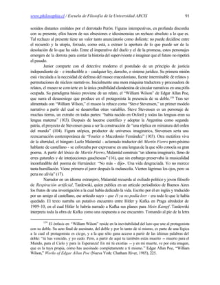 www.philosophia.cl / Escuela de Filosofía de la Universidad ARCIS                                   91

sonidos distantes emitidos por el derrotado Perón. Figuras intempestivas, en profunda discordia
con su presente, ellos hacen de sus obsesiones e idiosincrasias un rechazo absoluto a lo que es.
Tal rechazo al presente tiene un valor tanto anunciatorio como doliente: no puede decidirse entre
el recuerdo y la utopía, forzado, como está, a extraer la apertura de lo que puede ser de la
desolación de lo que ha sido. Entre el imperativo del duelo y el de la promesa, estos personajes
emergen de la derrota para contar la historia del superviviente e imaginar que el futuro no repetirá
el pasado.
         Junior comparte con el detective moderno el postulado de un principio de justicia
independiente de - e irreductible a - cualquier ley, derecho, o sistema jurídico. Su primera misión
está vinculada a la necesidad de defensa del museo macedoniano, fuente interminable de relatos y
permutaciones de núcleos narrativos. Inicialmente una mera máquina traductora y procesadora de
relatos, el museo se convierte en la única posibilidad clandestina de circular narrativas en una polis
ocupada. Su paradigma básico proviene de un relato, el “William Wilson” de Edgar Allan Poe,
que narra el desasosiego que produce en el protagonista la presencia de su doble.159 Tras ser
alimentada con “William Wilson,” el museo la rehace como “Steve Stevensen,” un primer modelo
narrativo a partir del cual se desarrollan otras variables. Steve Stevensen es un personaje de
muchas tierras, un extraño en todas partes: “había nacido en Oxford y todas las lenguas eran su
lengua materna” (103). Después de hacerse científico y adoptar la Argentina como segunda
patria, el proyecto de Stevensen pasa a ser la construcción de “una réplica en miniatura del orden
del mundo” (104). Figura utópica, productor de universos imaginarios, Stevensen sería una
reencarnación contemporánea de “Fourier o Macedonio Fernández” (103). Otra metáfora viva
de la alteridad, el húngaro Lazlo Malamüd - aclamado traductor del Martín Fierro pero pésimo
hablante de castellano - se esforzaba por expresarse en una lengua de la que sólo conocía su gran
poema. A partir del léxico de Martín Fierro, Malamüd construía “un idioma imaginario, lleno de
erres guturales y de interjecciones gauchescas” (16), que sin embargo preservaba la musicalidad
inconfundible del poema de Hernández: “No más - dijo-. Una vida desgraciada. Yo no merece
tanta humillación. Viene primero el juror después la melancolía. Vierten lágrimas los ojos, pero su
pena no alivia” (17).
         Narrador en un idioma extranjero, Malamüd recuerda al exiliado político y joven filósofo
de Respiración artificial, Tardewski, quien publica en un artículo periodístico de Buenos Aires
los frutos de una investigación a la cual había dedicado la vida. Escrito por él en inglés y traducido
por un amigo al castellano, ese artículo suyo - que él ya no podía leer - era todo lo que le había
quedado. El texto narraba un putativo encuentro entre Hitler y Kafka en Praga alrededor de
1909-10, en el cual Hitler le habría narrado a Kafka sus planes para Mein Kampf. Tardewski
interpreta toda la obra de Kafka como una respuesta a ese encuentro. Tomando al pie de la letra

        159
            El énfasis en “William Wilson” reside en la inevitabilidad del lazo que une al protagonista
con su doble. Su acto final de asesinato, del doble y por lo tanto de sí mismo, es parte de una lógica
a la cual el protagonista es cie go, y a la que sólo gana acceso a partir de las últimas palabras del
doble: “tú has vencido, y yo cedo. Pero, a partir de aquí tu también estás muerto -- muerto para el
Mundo, para el Cielo y para la Esperanza! En mí tú existías -- y en mi muerte, ve por esta imagen,
que es la tuya propia, cómo has asesinado completamente a tí mismo.” Edgar Allan Poe, “William
Wilson,” Works of Edgar Allan Poe (Nueva York: Chatham River, 1985), 225.
 