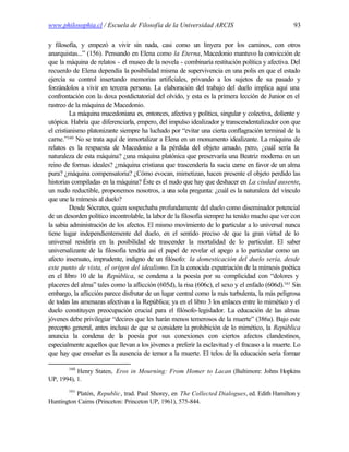 www.philosophia.cl / Escuela de Filosofía de la Universidad ARCIS                                 93

y filosofía, y empezó a vivir sin nada, casi como un linyera por los caminos, con otros
anarquistas...” (156). Pensando en Elena como la Eterna, Macedonio mantuvo la convicción de
que la máquina de relatos - el museo de la novela - combinaría restitución política y afectiva. Del
recuerdo de Elena dependía la posibilidad misma de supervivencia en una polis en que el estado
ejercía su control insertando memorias artificiales, privando a los sujetos de su pasado y
forzándolos a vivir en tercera persona. La elaboración del trabajo del duelo implica aquí una
confrontación con la doxa postdictatorial del olvido, y esta es la primera lección de Junior en el
rastreo de la máquina de Macedonio.
          La máquina macedoniana es, entonces, afectiva y política, singular y colectiva, doliente y
utópica. Habría que diferenciarla, empero, del impulso idealizador y transcendentalizador con que
el cristianismo platonizante siempre ha luchado por “evitar una cierta conflagración terminal de la
carne.”160 No se trata aquí de inmortalizar a Elena en un monumento idealizante. La máquina de
relatos es la respuesta de Macedonio a la pérdida del objeto amado, pero, ¿cuál sería la
naturaleza de esta máquina? ¿una máquina platónica que preservaría una Beatriz moderna en un
reino de formas ideales? ¿máquina cristiana que trascendería la sucia carne en favor de un alma
pura? ¿máquina compensatoria? ¿Cómo evocan, mimetizan, hacen presente el objeto perdido las
historias compiladas en la máquina? Éste es el nudo que hay que deshacer en La ciudad ausente,
un nudo reductible, proponemos nosotros, a una sola pregunta: ¿cuál es la naturaleza del vínculo
que une la mímesis al duelo?
          Desde Sócrates, quien sospechaba profundamente del duelo como diseminador potencial
de un desorden político incontrolable, la labor de la filosofía siempre ha tenido mucho que ver con
la sabia administración de los afectos. El mismo movimiento de lo particular a lo universal nunca
tiene lugar independientemente del duelo, en el sentido preciso de que la gran virtud de lo
universal residiría en la posibilidad de trascender la mortalidad de lo particular. El saber
universalizante de la filosofía tendría así el papel de revelar el apego a lo particular como un
afecto insensato, imprudente, indigno de un filósofo: la domesticación del duelo sería, desde
este punto de vista, el origen del idealismo. En la conocida expatriación de la mímesis poética
en el libro 10 de la República, se condena a la poesía por su complicidad con “dolores y
placeres del alma” tales como la aflicción (605d), la risa (606c), el sexo y el enfado (606d).161 Sin
embargo, la aflicción parece disfrutar de un lugar central como la más turbulenta, la más peligrosa
de todas las amenazas afectivas a la República; ya en el libro 3 los enlaces entre lo mimético y el
duelo constituyen preocupación crucial para el filósofo-legislador. La educación de las almas
jóvenes debe privilegiar “decires que les harán menos temerosos de la muerte” (386a). Bajo este
precepto general, antes incluso de que se considere la prohibición de lo mimético, la República
anuncia la condena de la poesía por sus conexiones con ciertos afectos clandestinos,
especialmente aquellos que llevan a los jóvenes a preferir la esclavitud y el fracaso a la muerte. Lo
que hay que enseñar es la ausencia de temor a la muerte. El telos de la educación sería formar

        160
           Henry Staten, Eros in Mourning: From Homer to Lacan (Baltimore: Johns Hopkins
UP, 1994), 1.
        161
          Platón, Republic, trad. Paul Shorey, en The Collected Dialogues, ed. Edith Hamilton y
Huntington Cairns (Princeton: Princeton UP, 1961), 575-844.
 