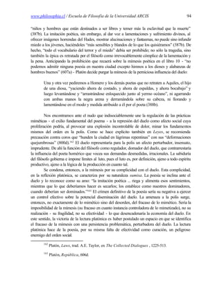 www.philosophia.cl / Escuela de Filosofía de la Universidad ARCIS                                  94

“niños y hombres que están destinados a ser libres y temer más la esclavitud que la muerte”
(387b). La imitación poética, sin embargo, al dar voz a lamentaciones y sufrimiento divinos, al
ofrecer imágenes horrendas del Hades, mostrar alucinaciones y fantasmas, no puede sino infundir
miedo a los jóvenes, haciéndoles “más sensibles y blandos de lo que los quisiéramos” (387b). De
hecho, “todo el vocabulario del terror y el miedo” debía ser prohibido; no sólo la tragedia, sino
también la épica es retratada por el filósofo como irrevocablemente cómplice de la lamentación y
la pena. Anticipando la prohibición que recaerá sobre la mímesis poética en el libro 10 - “no
podemos admitir ninguna poesía en nuestra ciudad excepto himnos a los dioses y alabanzas de
hombres buenos” (607a) - Platón decide purgar la mímesis de la perniciosa influencia del duelo:

        Una y otra vez pediremos a Homero y los demás poetas que no retraten a Aquiles, el hijo
        de una diosa, “yaciendo ahora de costado, y ahora de espaldas, y ahora bocabajo” y
        luego levantándose y “arrastrándose enloquecido junto al yermo océano”, ni agarrando
        con ambas manos la negra arena y derramándola sobre su cabeza, ni llorando y
        lamentándose en el modo y medida atribuido a él por el poeta (388b).

         Nos encontramos ante el nudo que indisociablemente une la regulación de las prácticas
miméticas - el exilio fundamental del poema - a la represión del duelo como afecto social cuya
proliferación podría, al provocar una explosión incontrolable de dolor, minar los fundamentos
mismos del orden en la polis. Como se hace explícito también en Leyes, se recomienda
precaución contra coros que “hunden la ciudad en lágrimas repentinas” con sus “deformaciones
quejumbrosas” (800d).162 El duelo representaría para la polis un afecto perturbador, insensato,
imprudente. De ahí la función del filósofo como regulador, domador del duelo, que contrarrestaría
la influencia del poeta homérico que vocea sus demandas desmedidas, irracionales. La sabiduría
del filósofo gobierna e impone límites al luto, pues el luto es, por definición, ajeno a todo espíritu
productivo, ajeno a la lógica de la producción en cuanto tal.
         Se condena, entonces, a la mímesis por su complicidad con el duelo. Esta complicidad,
en la reflexión platónica, se caracteriza por su naturaleza sumisa. La poesía se inclina ante el
duelo y lo reconoce como su amo: “la imitación poética ... riega y alimenta esos sentimientos,
mientras que lo que deberíamos hacer es secarlos; los establece como nuestros dominadores,
cuando deberían ser dominados.”163 El crimen definitivo de la poesía sería su negativa a ejercer
un control efectivo sobre la potencial diseminación del duelo. La amenaza a la polis surge,
entonces, no exactamente de lo mimético sino del desorden, del fracaso de lo mimético. Sería la
imposibilidad de la mímesis (su fracaso en cuanto instancia controladora de lo mimetizado), no su
realización - su fragilidad, no su efectividad - lo que desencadenaría la economía del duelo. En
este sentido, la victoria de la lectura platónica es haber postulado un espacio en que se identifica
el fracaso de la mímesis con una persistencia problemática, perturbadora del duelo. La lectura
platónica hace de la poesía, por su misma falta de efectividad como curación, un peligroso
enemigo del orden social.
        162
              Platón, Laws, trad. A.E. Taylor, en The Collected Dialogues , 1225-513.
        163
              Platón, República, 606d.
 