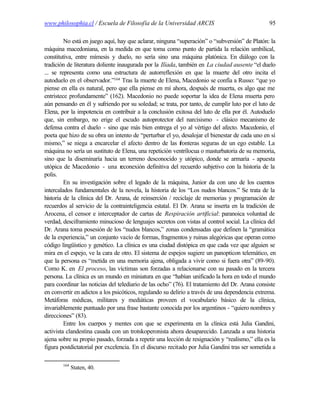 www.philosophia.cl / Escuela de Filosofía de la Universidad ARCIS                                95

         No está en juego aquí, hay que aclarar, ninguna “superación” o “subversión” de Platón: la
máquina macedoniana, en la medida en que toma como punto de partida la relación umbilical,
constitutiva, entre mímesis y duelo, no sería sino una máquina platónica. En diálogo con la
tradición de literatura doliente inaugurada por la Ilíada, también en La ciudad ausente “el duelo
... se representa como una estructura de autorreflexión en que la muerte del otro incita el
autoduelo en el observador.”164 Tras la muerte de Elena, Macedonio se confía a Russo: “que yo
piense en ella es natural, pero que ella piense en mí ahora, después de muerta, es algo que me
entristece profundamente” (162). Macedonio no puede soportar la idea de Elena muerta pero
aún pensando en él y sufriendo por su soledad; se trata, por tanto, de cumplir luto por el luto de
Elena, por la impotencia en contribuir a la conclusión exitosa del luto de ella por él. Autoduelo
que, sin embargo, no erige el escudo autoprotector del narcisismo - clásico mecanismo de
defensa contra el duelo - sino que más bien entrega el yo al vértigo del afecto. Macedonio, el
poeta que hizo de su obra un intento de “perturbar el yo, desalojar el bienestar de cada uno en sí
mismo,” se niega a encarcelar el afecto dentro de las f     ronteras seguras de un ego estable. La
máquina no sería un sustituto de Elena, una repetición ventrílocua o masturbatoria de su memoria,
sino que la diseminaría hacia un terreno desconocido y utópico, donde se armaría - apuesta
utópica de Macedonio - una reconexión definitiva del recuerdo subjetivo con la historia de la
polis.
         En su investigación sobre el legado de la máquina, Junior da con uno de los cuentos
intercalados fundamentales de la novela, la historia de los “Los nudos blancos.” Se trata de la
historia de la clínica del Dr. Arana, de reinserción / reciclaje de memorias y programación de
recuerdos al servicio de la contrainteligencia estatal. El Dr. Arana se inserta en la tradición de
Arocena, el censor e interceptador de cartas de Respiración artificial: paranoica voluntad de
verdad, desciframiento minucioso de lenguajes secretos con vistas al control social. La clínica del
Dr. Arana toma posesión de los “nudos blancos,” zonas condensadas que definen la “gramática
de la experiencia,” un conjunto vacío de formas, fragmentos y ruinas alegóricas que operan como
código lingüístico y genético. La clínica es una ciudad distópica en que cada vez que alguien se
mira en el espejo, ve la cara de otro. El sistema de espejos sugiere un panopticon telemático, en
que la persona es “metida en una memoria ajena, obligada a vivir como si fuera otra” (89-90).
Como K. en El proceso, las víctimas son forzadas a relacionarse con su pasado en la tercera
persona. La clínica es un mundo en miniatura en que “habían unificado la hora en todo el mundo
para coordinar las noticias del telediario de las ocho” (76). El tratamiento del Dr. Arana consiste
en convertir en adictos a los psicóticos, regulando su delirio a través de una dependencia extrema.
Metáforas médicas, militares y mediáticas proveen el vocabulario básico de la clínica,
invariablemente puntuado por una frase bastante conocida por los argentinos - “quiero nombres y
direcciones” (83).
         Entre los cuerpos y mentes con que se experimenta en la clínica está Julia Gandini,
activista clandestina casada con un trotskoperonista ahora desaparecido. Lanzada a una historia
ajena sobre su propio pasado, forzada a repetir una lección de resignación y “realismo,” ella es la
figura postdictatorial por excelencia. En el discurso recitado por Julia Gandini tras ser sometida a

        164
              Staten, 40.
 