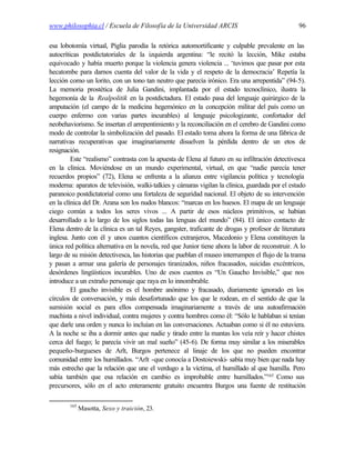 www.philosophia.cl / Escuela de Filosofía de la Universidad ARCIS                                 96

esa lobotomía virtual, Piglia parodia la retórica automortificante y culpable prevalente en las
autocríticas postdictatoriales de la izquierda argentina: “le recitó la lección, Mike estaba
equivocado y había muerto porque la violencia genera violencia ... ‘tuvimos que pasar por esta
hecatombe para darnos cuenta del valor de la vida y el respeto de la democracia’ Repetía la
lección como un lorito, con un tono tan neutro que parecía irónico. Era una arrepentida” (94-5).
La memoria prostética de Julia Gandini, implantada por el estado tecnoclínico, ilustra la
hegemonía de la Realpolitik en la postdictadura. El estado pasa del lenguaje quirúrgico de la
amputación (el campo de la medicina hegemónico en la concepción militar del país como un
cuerpo enfermo con varias partes incurables) al lenguaje psicologizante, confortador del
neobehaviorismo. Se insertan el arrepentimiento y la reconciliación en el cerebro de Gandini como
modo de controlar la simbolización del pasado. El estado toma ahora la forma de una fábrica de
narrativas recuperativas que imaginariamente disuelven la pérdida dentro de un etos de
resignación.
         Este “realismo” contrasta con la apuesta de Elena al futuro en su infiltración detectivesca
en la clínica. Moviéndose en un mundo experimental, virtual, en que “nadie parecía tener
recuerdos propios” (72), Elena se enfrenta a la alianza entre vigilancia política y tecnología
moderna: aparatos de televisión, walki-talkies y cámaras vigilan la clínica, guardada por el estado
paranoico postdictatorial como una fortaleza de seguridad nacional. El objeto de su intervención
en la clínica del Dr. Arana son los nudos blancos: “marcas en los huesos. El mapa de un lenguaje
ciego común a todos los seres vivos ... A partir de esos núcleos primitivos, se habían
desarrollado a lo largo de los siglos todas las lenguas del mundo” (84). El único contacto de
Elena dentro de la clínica es un tal Reyes, gangster, traficante de drogas y profesor de literatura
inglesa. Junto con él y unos cuantos científicos extranjeros, Macedonio y Elena constituyen la
única red política alternativa en la novela, red que Junior tiene ahora la labor de reconstruir. A lo
largo de su misión detectivesca, las historias que pueblan el museo interrumpen el flujo de la trama
y pasan a armar una galería de personajes tiranizados, niños fracasados, suicidas excéntricos,
desórdenes lingüísticos incurables. Uno de esos cuentos es “Un Gaucho Invisible,” que nos
introduce a un extraño personaje que raya en lo innombrable.
         El gaucho invisible es el hombre anónimo y fracasado, diariamente ignorado en los
círculos de conversación, y más desafortunado que los que le rodean, en el sentido de que la
sumisión social es para ellos compensada imaginariamente a través de una autoafirmación
machista a nivel individual, contra mujeres y contra hombres como él: “Sólo le hablaban si tenían
que darle una orden y nunca lo incluían en las conversaciones. Actuaban como si él no estuviera.
A la noche se iba a dormir antes que nadie y tirado entre la mantas los veía reír y hacer chistes
cerca del fuego; le parecía vivir un mal sueño” (45-6). De forma muy similar a los miserables
pequeño-burgueses de Arlt, Burgos pertenece al linaje de los que no pueden encontrar
comunidad entre los humillados. “Arlt -que conocía a Dostoiewski- sabía muy bien que nada hay
más estrecho que la relación que une el verdugo a la víctima, el humillado al que humilla. Pero
sabía también que esa relación en cambio es improbable entre humillados.”165 Como sus
precursores, sólo en el acto enteramente gratuito encuentra Burgos una fuente de restitución

        165
              Masotta, Sexo y traición, 23.
 