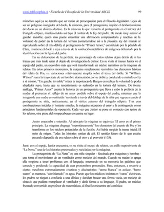 www.philosophia.cl / Escuela de Filosofía de la Universidad ARCIS                                99

mimético aquí ya no tendría que ser razón de preocupación para el filósofo-legislador. Lejos de
ser un peligroso instigador del duelo, la mímesis, para el protagonista, impide el desbordamiento
del duelo en un abismo afectivo. Es la mímesis lo que reinserta al protagonista en el interior del
triángulo edípico, manteniéndolo así bajo el control de la ley del padre. De modo muy similar al
gaucho invisible, quien sólo puede encontrar una afirmación compensatoria y reactiva de la
voluntad de poder en la tortura del ternero (sometiéndose así a la prosaica ley del mundo al
reproducirla sobre el más débil), el protagonista de “Primer Amor,” constituido por la pérdida de
Clara, mantiene el duelo a raya a través de la sustitución metafórica de imágenes delimitada por la
identificación con la figura del padre.
         En su elaboración de la pérdida, los personajes de estos relatos dejan detrás de sí las
trazas que más tarde serán el objeto de investigación de Junior. En su visita al museo Junior ve el
espejo del padre, un escombro más que será transformado en núcleo narrativo en la máquina de
relatos. En estos primeros momentos, la máquina simplemente recombina los elementos básicos
del relato de Poe, en variaciones relativamente simples sobre el tema del doble. Si “William
Wilson” narra la trayectoria de un hombre atormentado por su doble y conducido a matarlo a él y
a sí mismo, “Un gaucho invisible” relata la impotencia de Burgos en replicar la voluntad de poder
alrededor suyo, hasta que su resentimiento es redimido en la tortura del ternero. De forma
análoga, “Primer Amor” cuenta la historia de un protagonista que lleva a cabo la profecía de la
madre al proyectar el reflejo de un amor perdido sobre el espejo del padre, mientras que la
imagen de esa madre es sustituida / restituida a través del doblaje de la niña que regresa cuando el
protagonista se sitúa, oníricamente, en el vértice paterno del triángulo edípico. Tras esas
combinaciones iniciales y bastante simples, la máquina incorpora el error y la contingencia como
principios fundamentales de operación. Cada vez que Junior se pone en contacto con restos de
los relatos, otra pieza del rompecabezas encuentra su lugar:

        Junior empezaba a entender. Al principio la máquina se equivoca. El error es el primer
        principio. La máquina disgrega “espontáneamente” los elementos del cuento de Poe y los
        transforma en los núcleos potenciales de la ficción. Así había surgido la trama inicial. El
        mito de origen. Todas las historias venían de ahí. El sentido futuro de lo que estaba
        pasando dependía de ese relato sobre el otro y el porvenir (103).

Junto con el espejo, Junior encuentra, en su visita al museo de relatos, un anillo superviviente de
“La Nena,” una de las historias preservadas y recicladas por la máquina.
         La protagonista de “La Nena” es una niña singular - fascinada por máquinas y bombas -
que toma el movimiento de un ventilador como modelo del mundo. Cuando su madre lo apaga
ella empieza a tener problemas con el lenguaje, enterrando en su memoria las palabras que
conocía y perdiendo la capacidad de usar pronombres personales. Pasa, entonces, a recurrir a
ciertas metáforas extremadamente creativas y alucinatorias: “arena blanca” es azúcar, “barro
suave” es manteca, “aire húmedo” es agua. Puesto que los médicos insisten en “curas” eléctricas,
los padres se niegan a confiarla a una clínica y deciden buscar una forma vacía, un modelo de
sintaxis que pudiera reemplazar el ventilador y darle forma a su lenguaje. El padre, un músico
frustrado convertido en profesor de matemáticas, al final lo encuentra en la música:
 