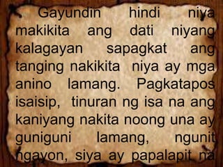 Gayundin hindi niya
makikita ang dati niyang
kalagayan sapagkat ang
tanging nakikita niya ay mga
anino lamang. Pagkatapos
isaisip, tinuran ng isa na ang
kaniyang nakita noong una ay
guniguni lamang, ngunit
ngayon, siya ay papalapit na
 