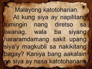 Malayong katotohanan.
At kung siya ay napilitang
tumingin nang diretso sa
liwanag, wala ba siyang
nararamdamang sakit upang
siya’y magkubli sa nakikitang
bagay? Kaniya bang aakalain
na siya ay nasa katotohanang
 