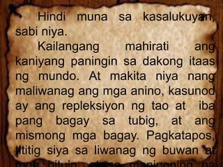 Hindi muna sa kasalukuyan,
sabi niya.
Kailangang mahirati ang
kaniyang paningin sa dakong itaas
ng mundo. At makita niya nang
maliwanag ang mga anino, kasunod
ay ang repleksiyon ng tao at iba
pang bagay sa tubig, at ang
mismong mga bagay. Pagkatapos,
tititig siya sa liwanag ng buwan at
 