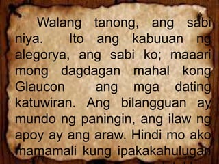 Walang tanong, ang sabi
niya. Ito ang kabuuan ng
alegorya, ang sabi ko; maaari
mong dagdagan mahal kong
Glaucon ang mga dating
katuwiran. Ang bilangguan ay
mundo ng paningin, ang ilaw ng
apoy ay ang araw. Hindi mo ako
mamamali kung ipakakahulugan
 