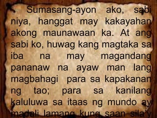 Sumasang-ayon ako, sabi
niya, hanggat may kakayahan
akong maunawaan ka. At ang
sabi ko, huwag kang magtaka sa
iba na may magandang
pananaw na ayaw man lang
magbahagi para sa kapakanan
ng tao; para sa kanilang
kaluluwa sa itaas ng mundo ay
madali lamang kung saan sila’y
 