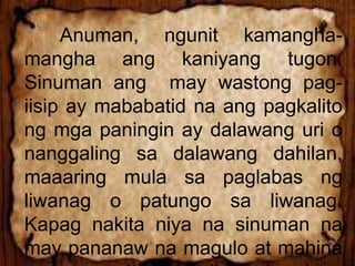 Anuman, ngunit kamangha-
mangha ang kaniyang tugon.
Sinuman ang may wastong pag-
iisip ay mababatid na ang pagkalito
ng mga paningin ay dalawang uri o
nanggaling sa dalawang dahilan,
maaaring mula sa paglabas ng
liwanag o patungo sa liwanag.
Kapag nakita niya na sinuman na
may pananaw na magulo at mahina
 