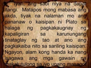 Iyan, ang sabi niya na dapat
itangi. Matapos mong mabasa ang
akda, tiyak na nalaman mo ang
pananaw o kaisipan ni Plato sa
halaga ng pagkakaugnay ng
kapaligiran sa karunungang
tinataglay ng tao at ano ang
pagkakaiba nito sa sariling kaisipan.
Ngayon, alam kong handa ka nang
isagawa ang mga gawain na
makatutulong sa iyo upang masagot
 