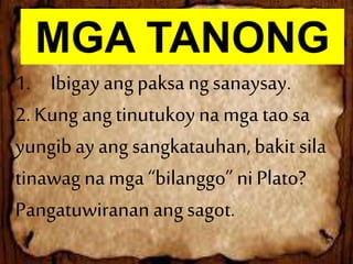 MGA TANONG
1. Ibigayangpaksa ngsanaysay.
2. Kungangtinutukoynamga tao sa
yungibayangsangkatauhan,bakitsila
tinawagna mga“bilanggo” niPlato?
Pangatuwiranan angsagot.
 