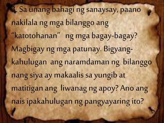 3. Sa unang bahagi ng sanaysay, paano
nakilala ng mga bilanggo ang
“katotohanan” ng mgabagay-bagay?
Magbigay ng mga patunay. Bigyang-
kahulugan ang naramdaman ng bilanggo
nang siya ay makaalis sa yungib at
matitigan ang liwanag ng apoy? Ano ang
nais ipakahulugan ng pangyayaring ito?
 