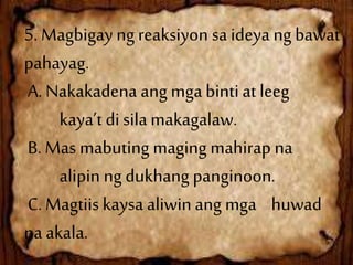 5. Magbigay ng reaksiyon saideya ng bawat
pahayag.
A. Nakakadena ang mgabinti at leeg
kaya’t di sila makagalaw.
B. Mas mabuting maging mahirap na
alipin ng dukhang panginoon.
C. Magtiis kaysa aliwin ang mga huwad
na akala.
 