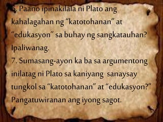 6. Paano ipinakilala ni Plato ang
kahalagahan ng “katotohanan” at
“edukasyon” sa buhay ng sangkatauhan?
Ipaliwanag.
7. Sumasang-ayon ka ba sa argumentong
inilatag ni Plato sa kaniyang sanaysay
tungkol sa “katotohanan” at “edukasyon?”
Pangatuwiranan ang iyong sagot.
 