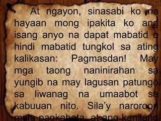 At ngayon, sinasabi ko na
hayaan mong ipakita ko ang
isang anyo na dapat mabatid o
hindi mabatid tungkol sa ating
kalikasan: Pagmasdan! May
mga taong naninirahan sa
yungib na may lagusan patungo
sa liwanag na umaabot sa
kabuuan nito. Sila’y naroroon
mula pagkabata, at ang kanilang
 