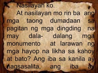 Nasilayan ko.
At nasilayan mo rin ba ang
mga taong dumadaan sa
pagitan ng mga dingding na
may dala- dalang mga
monumento at larawan ng
mga hayop na likha sa kahoy
at bato? Ang iba sa kanila ay
nagsasalita, ang iba ay
 