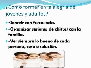 ¿Cómo formar en la alegría de
jóvenes y adultos?
 -Sonreír con frecuencia.
 -Organizar sesiones de chistes con la
  familia.
 -Ver siempre lo bueno de cada
  persona, cosa o solución.
 