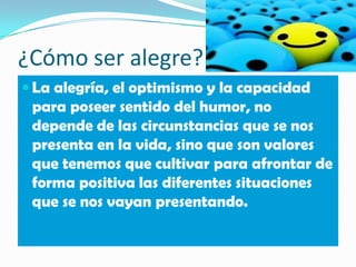 ¿Cómo ser alegre?
 La alegría, el optimismo y la capacidad
 para poseer sentido del humor, no
 depende de las circunstancias que se nos
 presenta en la vida, sino que son valores
 que tenemos que cultivar para afrontar de
 forma positiva las diferentes situaciones
 que se nos vayan presentando.
 