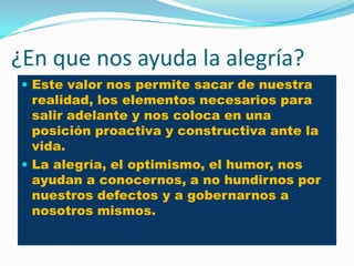 ¿En que nos ayuda la alegría?
  Este valor nos permite sacar de nuestra
   realidad, los elementos necesarios para
   salir adelante y nos coloca en una
   posición proactiva y constructiva ante la
   vida.
  La alegría, el optimismo, el humor, nos
   ayudan a conocernos, a no hundirnos por
   nuestros defectos y a gobernarnos a
   nosotros mismos.
 