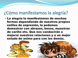 ¿Cómo manifestamos la alegría?
 La alegría la manifestamos de muchas
 formas dependiendo de nuestros propios
 estilos de expresión, la podemos
 demostrar con abrazos, besos, muestras
 de cariño etc. Que nos conducirán a
 mejorar nuestras relaciones y a un mejor
 estado de animo para con los demás.
 