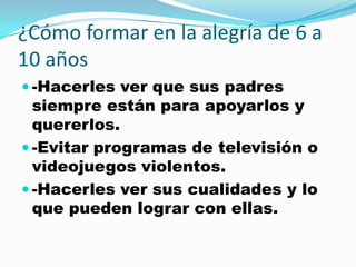 ¿Cómo formar en la alegría de 6 a
10 años
 -Hacerles ver que sus padres
  siempre están para apoyarlos y
  quererlos.
 -Evitar programas de televisión o
  videojuegos violentos.
 -Hacerles ver sus cualidades y lo
  que pueden lograr con ellas.
 