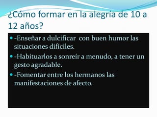 ¿Cómo formar en la alegría de 10 a
12 años?
 -Enseñar a dulcificar con buen humor las
  situaciones difíciles.
 -Habituarlos a sonreír a menudo, a tener un
  gesto agradable.
 -Fomentar entre los hermanos las
  manifestaciones de afecto.
 