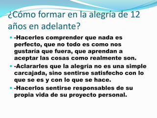 ¿Cómo formar en la alegría de 12
años en adelante?
 -Hacerles comprender que nada es
  perfecto, que no todo es como nos
  gustaría que fuera, que aprendan a
  aceptar las cosas como realmente son.
 -Aclararles que la alegría no es una simple
  carcajada, sino sentirse satisfecho con lo
  que se es y con lo que se hace.
 -Hacerlos sentirse responsables de su
  propia vida de su proyecto personal.
 
