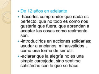 De 12 años en adelante
 -hacerles comprender que nada es
  perfecto, que no todo es como nos
  gustaría que fuera, que aprendan a
  aceptar las cosas como realmente
  son.
 -introducirlos en acciones solidarias;
  ayudar a ancianos, minusválidos…
  como una forma de ser útil.
 -aclarar que la alegría no es una
  simple carcajada, sino sentirse
  satisfecho con lo que se hace.
 